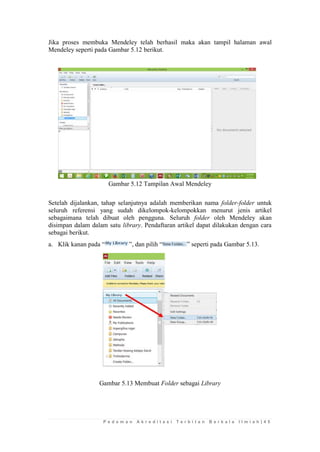 P e d o m a n A k r e d i t a s i T e r b i t a n B e r k a l a I l m i a h | 4 5 
Jika proses membuka Mendeley telah berhasil maka akan tampil halaman awal Mendeley seperti pada Gambar 5.12 berikut. 
Gambar 5.12 Tampilan Awal Mendeley 
Setelah dijalankan, tahap selanjutnya adalah memberikan nama folder-folder untuk seluruh referensi yang sudah dikelompok-kelompokkan menurut jenis artikel sebagaimana telah dibuat oleh pengguna. Seluruh folder oleh Mendeley akan disimpan dalam dalam satu library. Pendaftaran artikel dapat dilakukan dengan cara sebagai berikut. 
a. Klik kanan pada “”, dan pilih “” seperti pada Gambar 5.13. 
Gambar 5.13 Membuat Folder sebagai Library 
 
