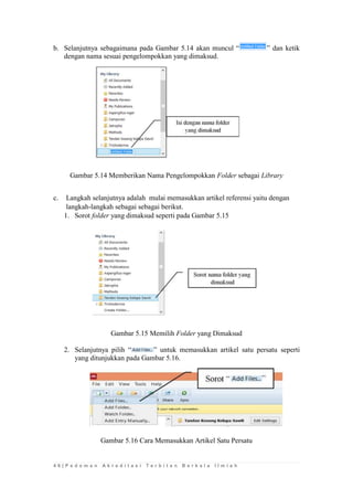 4 6 | P e d o m a n A k r e d i t a s i T e r b i t a n B e r k a l a I l m i a h 
b. Selanjutnya sebagaimana pada Gambar 5.14 akan muncul “” dan ketik dengan nama sesuai pengelompokkan yang dimaksud. 
Gambar 5.14 Memberikan Nama Pengelompokkan Folder sebagai Library 
c. Langkah selanjutnya adalah mulai memasukkan artikel referensi yaitu dengan langkah-langkah sebagai sebagai berikut. 
1. Sorot folder yang dimaksud seperti pada Gambar 5.15 
Gambar 5.15 Memilih Folder yang Dimaksud 
2. Selanjutnya pilih “” untuk memasukkan artikel satu persatu seperti yang ditunjukkan pada Gambar 5.16. 
Gambar 5.16 Cara Memasukkan Artikel Satu Persatu 
 
