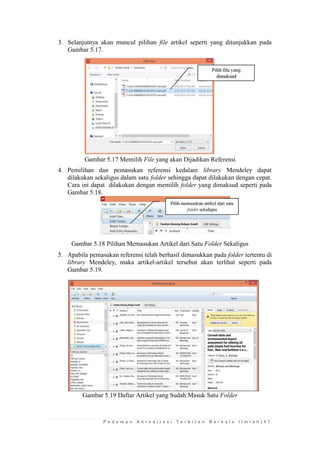 P e d o m a n A k r e d i t a s i T e r b i t a n B e r k a l a I l m i a h | 4 7 
3. Selanjutnya akan muncul pilihan file artikel seperti yang ditunjukkan pada Gambar 5.17. 
Gambar 5.17 Memilih File yang akan Dijadikan Referensi 
4. Pemilihan dan pemasukan referensi kedalam library Mendeley dapat dilakukan sekaligus dalam satu folder sehingga dapat dilakukan dengan cepat. Cara ini dapat dilakukan dengan memilih folder yang dimaksud seperti pada Gambar 5.18. 
Gambar 5.18 Pilihan Memasukan Artikel dari Satu Folder Sekaligus 
5. Apabila pemasukan referensi telah berhasil dimasukkan pada folder tertentu di library Mendeley, maka artikel-artikel tersebut akan terlihat seperti pada Gambar 5.19. 
Gambar 5.19 Daftar Artikel yang Sudah Masuk Satu Folder 
 
