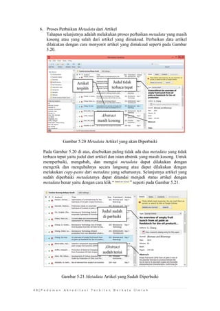 4 8 | P e d o m a n A k r e d i t a s i T e r b i t a n B e r k a l a I l m i a h 
6. Proses Perbaikan Metadata dari Artikel 
Tahapan selanjutnya adalah melakukan proses perbaikan metadata yang masih kosong atau yang salah dari artikel yang dimaksud. Perbaikan data artikel dilakukan dengan cara menyorot artikel yang dimaksud seperti pada Gambar 5.20. 
Gambar 5.20 Metadata Artikel yang akan Diperbaiki 
Pada Gambar 5.20 di atas, disebutkan paling tidak ada dua metadata yang tidak terbaca tepat yaitu judul dari artikel dan isian abstrak yang masih kosong. Untuk memperbaiki, mengubah, dan mengisi metadata dapat dilakukan dengan mengetik dan mengubahnya secara langsung atau dapat dilakukan dengan melakukan copy-paste dari metadata yang seharusnya. Selanjutnya artikel yang sudah diperbaiki metadatanya dapat ditandai menjadi status artikel dengan metadata benar yaitu dengan cara klik “” seperti pada Gambar 5.21. 
Gambar 5.21 Metadata Artikel yang Sudah Diperbaiki 
 
