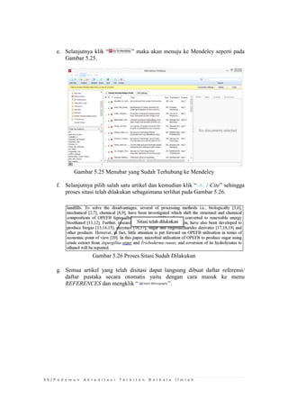 5 0 | P e d o m a n A k r e d i t a s i T e r b i t a n B e r k a l a I l m i a h 
e. Selanjutnya klik “” maka akan menuju ke Mendeley seperti pada Gambar 5.25. 
Gambar 5.25 Menubar yang Sudah Terhubung ke Mendeley 
f. Selanjutnya pilih salah satu artikel dan kemudian klik “ / Cite” sehingga proses sitasi telah dilakukan sebagaimana terlihat pada Gambar 5.26. 
Gambar 5.26 Proses Sitasi Sudah Dilakukan 
g. Semua artikel yang telah disitasi dapat langsung dibuat daftar referensi/ daftar pustaka secara otomatis yaitu dengan cara masuk ke menu REFERENCES dan mengklik “”. 
 