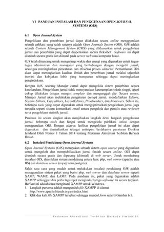 P e d o m a n A k r e d i t a s i T e r b i t a n B e r k a l a I l m i a h | 5 1 
VI PANDUAN INSTALASI DAN PENGGUNAAN OPEN JOURNAL SYSTEMS (OJS) 
6.1 Open Journal System 
Pengelolaan dan penerbitan jurnal dapat dilakukan secara online menggunakan sebuah aplikasi yang salah satunya adalah Open Journals System (OJS). OJS adalah sebuah Content Management System (CMS) yang dikhususkan untuk pengelolaan jurnal dan penerbitan yang dapat dioperasikan secara fleksibel. Software ini dapat diunduh secara gratis dan diinstal pada server web atau komputer lokal. 
OJS telah dirancang untuk mengurangi waktu dan energi yang digunakan untuk tugas- tugas administrasi dan manajerial yang berhubungan dengan mengedit jurnal, sekaligus meningkatkan pencatatan dan efisiensi proses editorial. Pemanfaatan OJS akan dapat meningkatkan kualitas ilmiah dan penerbitan jurnal melalui sejumlah inovasi dan kebijakan lebih yang transparan sehingga dapat meningkatkan pengindeksan. 
Dengan OJS, seorang Manajer Jurnal dapat mengelola sistem penerbitan secara keseluruhan. Pengelolaan jurnal tidak mensyaratkan keterampilan teknis tinggi, tetapi cukup dilakukan dengan mengisi template dan mengunggah file. Secara umum, Manajer Jurnal akan melakukan pengaturan (setup) jurnal, mendaftarkan Editors, Section Editors, Copyeditors, LayoutEditors, Proofreaders, dan Reviewers. Selain itu, beberapa tools yang dapat digunakan untuk mengoptimalkan pengelolaan jurnal juga tersedia seperti sistem komunikasi email antara pengelola dan penulis atau reviewer serta pengelolaan statistik jurnal. 
Panduan ini secara singkat akan menjelaskan langkah demi langkah pengelolaan jurnal, beberapa tools dan fungsi untuk mengelola publikasi online dengan menggunakan OJS. Dengan adanya fasilitas pengelolaan jurnal ini akan dapat digunakan dan dimanfaatkan sebagai antisipasi berlakunya peraturan Direktur Jenderal Dikti Nomor 1 Tahun 2014 tentang Pedoman Akreditasi Terbitan Berkala Ilmiah. 
6.2 Instalasi Pendukung Open Journal Systems 
Open Journal Systems (OJS) merupakan sebuah sistem open source yang digunakan untuk mengelola dan mempublikasikan jurnal ilmiah secara online. OJS dapat diunduh secara gratis dan dipasang (diinstal) di web server. Untuk mendukung instalasi OJS, diperlukan sistem pendukung antara lain: php, web server (apache atau IIS) dan database server (mysql atau postgres). 
Salah satu cara yang mudah untuk melakukan instalasi pendukung OJS adalah menggunakan sistem paket yang berisi php, web server dan database server seperti XAMP, WAMP, dan LAMP. Pada panduan ini, paket yang digunakan adalah XAMPP sehingga tidak perlu lagi repot menginstal ketiga software itu secara terpisah. Berikut ini adalah cara menginstal XAMPP untuk Windows. 
1. Langkah pertama adalah mengunduh file XAMPP di alamat 
http://www.apachefriends.org/en/index.html 
2. Klik dua kali file XAMPP tersebut sehingga muncul form seperti Gambar 6.1.  
