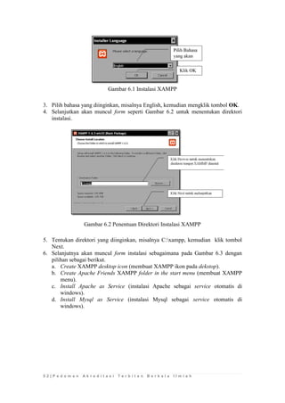 5 2 | P e d o m a n A k r e d i t a s i T e r b i t a n B e r k a l a I l m i a h 
Gambar 6.1 Instalasi XAMPP 
3. Pilih bahasa yang diinginkan, misalnya English, kemudian mengklik tombol OK. 
4. Selanjutkan akan muncul form seperti Gambar 6.2 untuk menentukan direktori instalasi. 
Gambar 6.2 Penentuan Direktori Instalasi XAMPP 
5. Tentukan direktori yang diinginkan, misalnya C:xampp, kemudian klik tombol Next. 
6. Selanjutnya akan muncul form instalasi sebagaimana pada Gambar 6.3 dengan pilihan sebagai berikut. 
a. Create XAMPP desktop icon (membuat XAMPP ikon pada dekstop). 
b. Create Apache Friends XAMPP folder in the start menu (membuat XAMPP menu). 
c. Install Apache as Service (instalasi Apache sebagai service otomatis di windows). 
d. Install Mysql as Service (instalasi Mysql sebagai service otomatis di windows).  