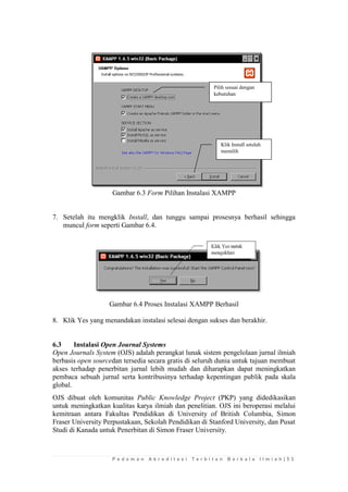 P e d o m a n A k r e d i t a s i T e r b i t a n B e r k a l a I l m i a h | 5 3 
Gambar 6.3 Form Pilihan Instalasi XAMPP 
7. Setelah itu mengklik Install, dan tunggu sampai prosesnya berhasil sehingga muncul form seperti Gambar 6.4. 
Gambar 6.4 Proses Instalasi XAMPP Berhasil 
8. Klik Yes yang menandakan instalasi selesai dengan sukses dan berakhir. 
6.3 Instalasi Open Journal Systems 
Open Journals System (OJS) adalah perangkat lunak sistem pengelolaan jurnal ilmiah berbasis open sourcedan tersedia secara gratis di seluruh dunia untuk tujuan membuat akses terhadap penerbitan jurnal lebih mudah dan diharapkan dapat meningkatkan pembaca sebuah jurnal serta kontribusinya terhadap kepentingan publik pada skala global. 
OJS dibuat oleh komunitas Public Knowledge Project (PKP) yang didedikasikan untuk meningkatkan kualitas karya ilmiah dan penelitian. OJS ini beroperasi melalui kemitraan antara Fakultas Pendidikan di University of British Columbia, Simon Fraser University Perpustakaan, Sekolah Pendidikan di Stanford University, dan Pusat Studi di Kanada untuk Penerbitan di Simon Fraser University. 
Klik Install setelah memilih 
Pilih sesuai dengan kebutuhan  
