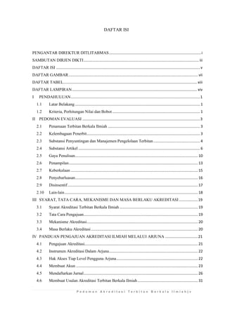 P e d o m a n A k r e d i t a s i T e r b i t a n B e r k a l a I l m i a h | v 
DAFTAR ISI 
PENGANTAR DIREKTUR DITLITABMAS ....................................................................................... i 
SAMBUTAN DIRJEN DIKTI ............................................................................................................. iii 
DAFTAR ISI ........................................................................................................................................ v 
DAFTAR GAMBAR .......................................................................................................................... vii 
DAFTAR TABEL .............................................................................................................................. xiii 
DAFTAR LAMPIRAN ...................................................................................................................... xiv 
I PENDAHULUAN .......................................................................................................................... 1 
1.1 Latar Belakang ...................................................................................................................... 1 
1.2 Kriteria, Perhitungan Nilai dan Bobot ................................................................................... 1 
II PEDOMAN EVALUASI ............................................................................................................... 3 
2.1 Penamaan Terbitan Berkala Ilmiah ....................................................................................... 3 
2.2 Kelembagaan Penerbit ........................................................................................................... 3 
2.3 Substansi Penyuntingan dan Manajemen Pengelolaan Terbitan ............................................ 4 
2.4 Substansi Artikel ................................................................................................................... 6 
2.5 Gaya Penulisan .................................................................................................................... 10 
2.6 Penampilan .......................................................................................................................... 13 
2.7 Keberkalaan ........................................................................................................................ 15 
2.8 Penyebarluasan .................................................................................................................... 16 
2.9 Disinsentif ........................................................................................................................... 17 
2.10 Lain-lain .............................................................................................................................. 18 
III SYARAT, TATA CARA, MEKANISME DAN MASA BERLAKU AKREDITASI .................. 19 
3.1 Syarat Akreditasi Terbitan Berkala Ilmiah .......................................................................... 19 
3.2 Tata Cara Pengajuan............................................................................................................ 19 
3.3 Mekanisme Akreditasi ......................................................................................................... 20 
3.4 Masa Berlaku Akreditasi ..................................................................................................... 20 
IV PANDUAN PENGAJUAN AKREDITASI ILMIAH MELALUI ARJUNA ............................... 21 
4.1 Pengajuan Akreditasi........................................................................................................... 21 
4.2 Instrumen Akreditasi Dalam Arjuna .................................................................................... 22 
4.3 Hak Akses Tiap Level Pengguna Arjuna ............................................................................. 22 
4.4 Membuat Akun ................................................................................................................... 23 
4.5 Mendaftarkan Jurnal ............................................................................................................ 26 
4.6 Membuat Usulan Akreditasi Terbitan Berkala Ilmiah ......................................................... 31  