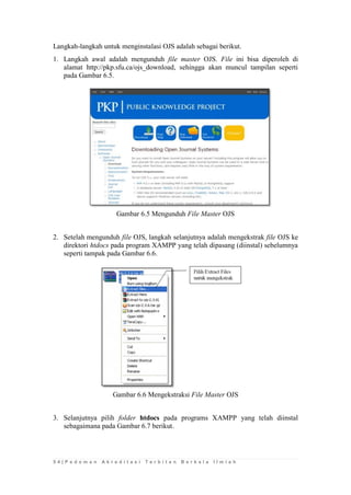 5 4 | P e d o m a n A k r e d i t a s i T e r b i t a n B e r k a l a I l m i a h 
Langkah-langkah untuk menginstalasi OJS adalah sebagai berikut. 
1. Langkah awal adalah mengunduh file master OJS. File ini bisa diperoleh di alamat http://pkp.sfu.ca/ojs_download, sehingga akan muncul tampilan seperti pada Gambar 6.5. 
Gambar 6.5 Mengunduh File Master OJS 
2. Setelah mengunduh file OJS, langkah selanjutnya adalah mengekstrak file OJS ke direktori htdocs pada program XAMPP yang telah dipasang (diinstal) sebelumnya seperti tampak pada Gambar 6.6. 
Gambar 6.6 Mengekstraksi File Master OJS 
3. Selanjutnya pilih folder htdocs pada programs XAMPP yang telah diinstal sebagaimana pada Gambar 6.7 berikut.  