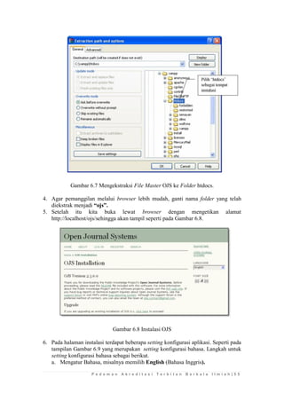 P e d o m a n A k r e d i t a s i T e r b i t a n B e r k a l a I l m i a h | 5 5 
Gambar 6.7 Mengekstraksi File Master OJS ke Folder htdocs. 
4. Agar pemanggilan melalui browser lebih mudah, ganti nama folder yang telah diekstrak menjadi “ojs”. 
5. Setelah itu kita buka lewat browser dengan mengetikan alamat http://localhost/ojs/sehingga akan tampil seperti pada Gambar 6.8. 
Gambar 6.8 Instalasi OJS 
6. Pada halaman instalasi terdapat beberapa setting konfigurasi aplikasi. Seperti pada tampilan Gambar 6.9 yang merupakan setting konfigurasi bahasa. Langkah untuk setting konfigurasi bahasa sebagai berikut. 
a. Mengatur Bahasa, misalnya memilih English (Bahasa Inggris).  