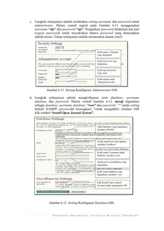 P e d o m a n A k r e d i t a s i T e r b i t a n B e r k a l a I l m i a h | 5 7 
c. Langkah selanjutnya adalah melakukan setting username dan password untuk administrator. Dalam contoh seperti pada Gambar 6.11 menggunakan username “ojs” dan password “ojs”. Pengetikan password dilakukan dua kali (repeat password) untuk meyakinkan bahwa password yang dimasukkan adalah sesuai. Tahap selanjutnya adalah memasukan alamat email. 
Gambar 6.11 Setting Konfigurasi Administrator OJS 
d. Langkah selanjutnya adalah mengkofigurasi jenis database, username database dan password. Dalam contoh Gambar 6.12, mysql digunakan sebagai database, username database: “root” dan password : “” (pada setting default XAMPP passworddi kosongkan). Untuk mengakhiri instalasi OJS klik tombol “Install Open Journal System”. 
Gambar 6.12 Setting Konfigurasi Database OJS. 
 