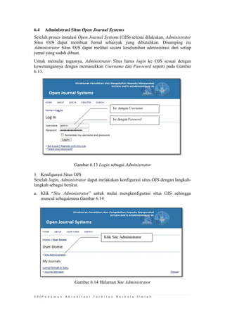 5 8 | P e d o m a n A k r e d i t a s i T e r b i t a n B e r k a l a I l m i a h 
6.4 Administrasi Situs Open Journal Systems 
Setelah proses instalasi Open Journal Systems (OJS) selesai dilakukan, Administrator Situs OJS dapat membuat Jurnal sebanyak yang dibutuhkan. Disamping itu Administrator Situs OJS dapat melihat secara keseluruhan administrasi dari setiap jurnal yang sudah dibuat. 
Untuk memulai tugasnya, Administrator Situs harus login ke OJS sesuai dengan kewenangannya dengan memasukkan Username dan Password seperti pada Gambar 6.13. 
Gambar 6.13 Login sebagai Administrator 
1. Konfigurasi Situs OJS 
Setelah login, Administrator dapat melakukan konfigurasi situs OJS dengan langkah- langkah sebagai berikut. 
a. Klik “Site Administrator” untuk mulai mengkonfigurasi situs OJS sehingga muncul sebagaimana Gambar 6.14. 
Gambar 6.14 Halaman Site Administrator 
 