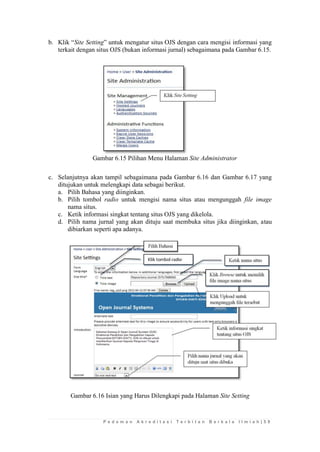 P e d o m a n A k r e d i t a s i T e r b i t a n B e r k a l a I l m i a h | 5 9 
b. Klik “Site Setting” untuk mengatur situs OJS dengan cara mengisi informasi yang terkait dengan situs OJS (bukan informasi jurnal) sebagaimana pada Gambar 6.15. 
Gambar 6.15 Pilihan Menu Halaman Site Administrator 
c. Selanjutnya akan tampil sebagaimana pada Gambar 6.16 dan Gambar 6.17 yang ditujukan untuk melengkapi data sebagai berikut. 
a. Pilih Bahasa yang diinginkan. 
b. Pilih tombol radio untuk mengisi nama situs atau mengunggah file image nama situs. 
c. Ketik informasi singkat tentang situs OJS yang dikelola. 
d. Pilih nama jurnal yang akan dituju saat membuka situs jika diinginkan, atau dibiarkan seperti apa adanya. 
Gambar 6.16 Isian yang Harus Dilengkapi pada Halaman Site Setting 
 