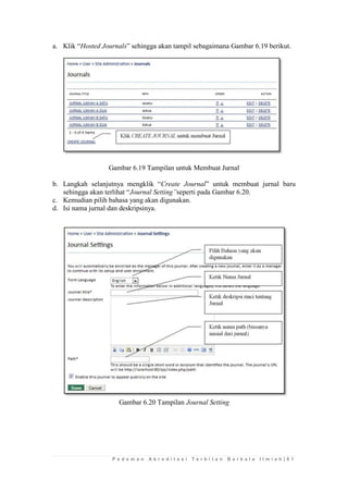 P e d o m a n A k r e d i t a s i T e r b i t a n B e r k a l a I l m i a h | 6 1 
a. Klik “Hosted Journals” sehingga akan tampil sebagaimana Gambar 6.19 berikut. 
Gambar 6.19 Tampilan untuk Membuat Jurnal 
b. Langkah selanjutnya mengklik “Create Journal” untuk membuat jurnal baru sehingga akan terlihat “Journal Setting”seperti pada Gambar 6.20. 
c. Kemudian pilih bahasa yang akan digunakan. 
d. Isi nama jurnal dan deskripsinya. 
Gambar 6.20 Tampilan Journal Setting 
 