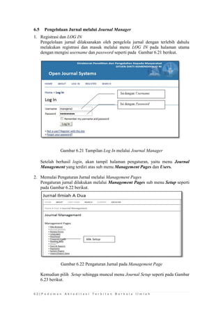 6 2 | P e d o m a n A k r e d i t a s i T e r b i t a n B e r k a l a I l m i a h 
6.5 Pengelolaan Jurnal melalui Journal Manager 
1. Registrasi dan LOG IN 
Pengelolaan jurnal dilaksanakan oleh pengelola jurnal dengan terlebih dahulu melakukan registrasi dan masuk melalui menu LOG IN pada halaman utama dengan mengisi username dan password seperti pada Gambar 6.21 berikut. 
Gambar 6.21 Tampilan Log In melalui Journal Manager 
Setelah berhasil login, akan tampil halaman pengaturan, yaitu menu Journal Management yang terdiri atas sub menu Management Pages dan Users. 
2. Memulai Pengaturan Jurnal melalui Management Pages 
Pengaturan jurnal dilakukan melalui Management Pages sub menu Setup seperti pada Gambar 6.22 berikut. 
Gambar 6.22 Pengaturan Jurnal pada Management Page 
Kemudian pilih Setup sehingga muncul menu Journal Setup seperti pada Gambar 6.23 berikut.  