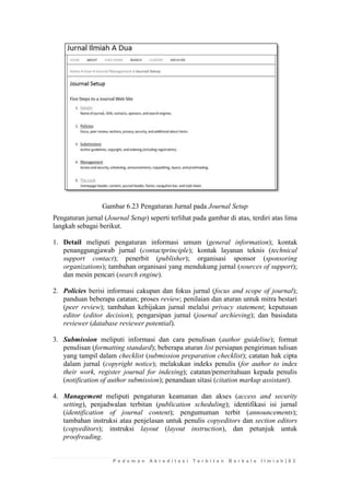P e d o m a n A k r e d i t a s i T e r b i t a n B e r k a l a I l m i a h | 6 3 
Gambar 6.23 Pengaturan Jurnal pada Journal Setup 
Pengaturan jurnal (Journal Setup) seperti terlihat pada gambar di atas, terdiri atas lima langkah sebagai berikut. 
1. Detail meliputi pengaturan informasi umum (general information); kontak penanggungjawab jurnal (contactprinciple); kontak layanan teknis (technical support contact); penerbit (publisher); organisasi sponsor (sponsoring organizations); tambahan organisasi yang mendukung jurnal (sources of support); dan mesin pencari (search engine). 
2. Policies berisi informasi cakupan dan fokus jurnal (focus and scope of journal); panduan beberapa catatan; proses review; penilaian dan aturan untuk mitra bestari (peer review); tambahan kebijakan jurnal melalui privacy statement; keputusan editor (editor decision); pengarsipan jurnal (journal archieving); dan basisdata reviewer (database reviewer potential). 
3. Submission meliputi informasi dan cara penulisan (author guideline); format penulisan (formatting standard); beberapa aturan list persiapan pengiriman tulisan yang tampil dalam checklist (submission preparation checklist); catatan hak cipta dalam jurnal (copyright notice); melakukan indeks penulis (for author to index their work, register journal for indexing); catatan/pemeritahuan kepada penulis (notification of author submission); penandaan sitasi (citation markup assistant). 
4. Management meliputi pengaturan keamanan dan akses (access and security setting), penjadwalan terbitan (publication scheduling); identifikasi isi jurnal (identification of journal content); pengumuman terbit (announcements); tambahan instruksi atau penjelasan untuk penulis copyeditors dan section editors (copyeditors); instruksi layout (layout instruction), dan petunjuk untuk proofreading.  
