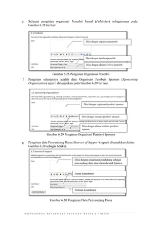 6 6 | P e d o m a n A k r e d i t a s i T e r b i t a n B e r k a l a I l m i a h 
e. Selanjut pengisian organisasi Penerbit Jurnal (Publisher) sebagaimana pada Gambar 6.28 berikut. 
Gambar 6.28 Pengisian Organisasi Penerbit 
f. Pengisian selanjutnya adalah data Organisasi Pemberi Sponsor (Sponsoring Organization) seperti ditunjukkan pada Gambar 6.29 berikut. 
Gambar 6.29 Pengisian Organisasi Pemberi Sponsor 
g. Pengisian data Penyandang Dana (Sources of Support) seperti ditunjukkan dalam Gambar 6.30 sebagai berikut. 
Gambar 6.30 Pengisian Data Penyandang Dana 
Diisi dengan alamat website pemberi sponsor 
Diisi dengan institusi pemberi sponsor 
Diisi dengan organisasi pemberi sponsor  