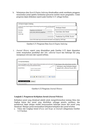 P e d o m a n A k r e d i t a s i T e r b i t a n B e r k a l a I l m i a h | 6 7 
h. Selanjutnya data Search Engine Indexing dimaksudkan untuk membantu pengguna menemukan jurnal apabila melakukan pencarian melalui mesin pengindeks. Untuk pengisian dapat dilakukan seperti pada Gambar 6.31 sebagai berikut. 
Gambar 6.31 Pengisian Data Search Engine Indexing 
i. Journal History seperti yang ditunjukkan pada Gambar 6.32 dapat digunakan untuk menjelaskan perubahan dari title, editorial board dan beberapa hal yang mempunyai relevansi dari sejarah terbitan. 
Gambar 6.32 Pengisian Journal History 
Langkah 2. Pengaturan Kebijakan Jurnal (Journal Policies) 
Kebijakan jurnal yang dimaksud adalah untuk menginformasikan tentang fokus dan lingkup kajian dari jurnal yang diterbitkan sehingga penulis, pembaca, dan pustakawan dapat dengan mudah menyesuaikan beberapa aturan dari jurnal yang dimaksud. Manajer jurnal memasukkan kebijakan-kebijakan dari jurnal tersebut. 
a. Fokus dan Lingkup Jurnal (Focus and Scope of Journal) sebagaimana Gambar 6.33 berikut.  