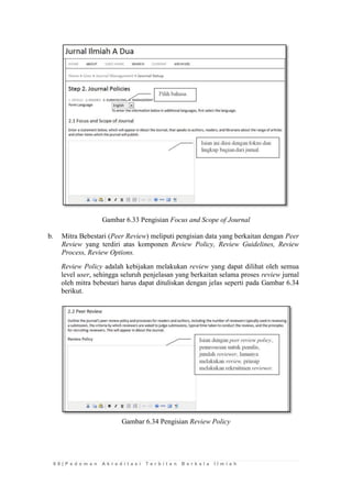 6 8 | P e d o m a n A k r e d i t a s i T e r b i t a n B e r k a l a I l m i a h 
Gambar 6.33 Pengisian Focus and Scope of Journal 
b. Mitra Bebestari (Peer Review) meliputi pengisian data yang berkaitan dengan Peer Review yang terdiri atas komponen Review Policy, Review Guidelines, Review Process, Review Options. 
Review Policy adalah kebijakan melakukan review yang dapat dilihat oleh semua level user, sehingga seluruh penjelasan yang berkaitan selama proses review jurnal oleh mitra bebestari harus dapat dituliskan dengan jelas seperti pada Gambar 6.34 berikut. 
Gambar 6.34 Pengisian Review Policy 
 