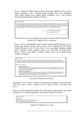 P e d o m a n A k r e d i t a s i T e r b i t a n B e r k a l a I l m i a h | 6 9 
Review Guidelines adalah intruksi-instruksi yang harus dilakukan oleh reviewer selama melakukan review. Instruksi-instruksi tersebut harus jelas, dijabarkan secara detail langkah demi langkah dalam melakukan review. Isian tersebut dituliskan dalam tampilan Gambar 6.35 berikut. 
Gambar 6.35 Pengisian Review Guidelines 
Review Process memungkinkan untuk memilih metode terbaik untuk peer-review jurnal yang dikelola. Secara default, proses review dilakukan di OJS dengan memilih Standard Review Process. Proses review juga dapat dilakukan dengan proses tersendiri. Untuk membuat proses review tersendiri Email-Attachment Review Process harus dipilih. Tampilan pilihan proses review adalah seperti Gambar 6.36 berikut. 
Gambar 6.36 Pilihan Proses Review 
Selanjutnya, Review Options dalam OJS mempunyai konfigurasi sejumlah pilihan yaitu review time, reviewer reminder, reviewer rating, reviewer access dan blind review. 
Review time akan menentukan berapa lama waktu untuk menyelesaikan tugas dalam melakukan review artikel yang terkirim seperti pada Gambar 6.37 berikut. 
Gambar 6.37 Pilihan Review Time 
 