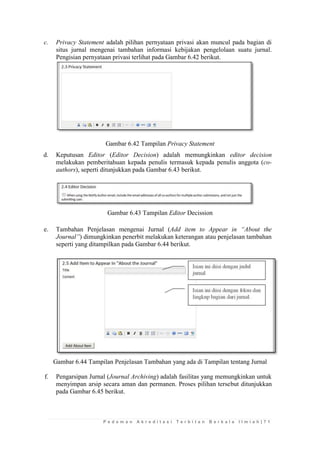 P e d o m a n A k r e d i t a s i T e r b i t a n B e r k a l a I l m i a h | 7 1 
c. Privacy Statement adalah pilihan pernyataan privasi akan muncul pada bagian di situs jurnal mengenai tambahan informasi kebijakan pengelolaan suatu jurnal. Pengisian pernyataan privasi terlihat pada Gambar 6.42 berikut. 
Gambar 6.42 Tampilan Privacy Statement 
d. Keputusan Editor (Editor Decision) adalah memungkinkan editor decision melakukan pemberitahuan kepada penulis termasuk kepada penulis anggota (co- authors), seperti ditunjukkan pada Gambar 6.43 berikut. 
Gambar 6.43 Tampilan Editor Decission 
e. Tambahan Penjelasan mengenai Jurnal (Add item to Appear in “About the Journal”) dimungkinkan penerbit melakukan keterangan atau penjelasan tambahan seperti yang ditampilkan pada Gambar 6.44 berikut. 
Gambar 6.44 Tampilan Penjelasan Tambahan yang ada di Tampilan tentang Jurnal 
f. Pengarsipan Jurnal (Journal Archiving) adalah fasilitas yang memungkinkan untuk menyimpan arsip secara aman dan permanen. Proses pilihan tersebut ditunjukkan pada Gambar 6.45 berikut.  