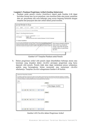 P e d o m a n A k r e d i t a s i T e r b i t a n B e r k a l a I l m i a h | 7 3 
Langkah 3. Panduan Pengiriman Artikel (Guiding Submission) 
a. Panduan untuk penulis (Author Guidelines) seperti pada Gambar 6.46 dapat berisikan format atau layout penulisan, cara mensitasi buku atau jurnal, penulisan data set, penyebutan alat serta beberapa yang secara langsung berkaitan dengan tampilan dan penyajian data dari artikel dalam jurnal tersebut. 
Gambar 6.47 Tampilan Panduan untuk Penulis 
b. Dalam pengiriman artikel oleh penulis dapat ditambahkan beberapa aturan atau ketentuan yang disajikan dalam checklist persiapan pengiriman yang harus dipenuhi oleh penulis. Penulis tidak akan dapat melakukan proses selanjutnya apabila yang bersangkutan belum memenuhi atau menyetujui checklist sebelumnya. Tampilan checklist sebagaimana Gambar 6.48 berikut. 
Gambar 6.48 Checklist dalam Pengiriman Artikel 
 