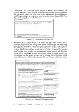7 4 | P e d o m a n A k r e d i t a s i T e r b i t a n B e r k a l a I l m i a h 
c. Catatan Hak Cipta (Copyrigth Notice) merupakan pemberitahuan informasi hak cipta ini akan muncul pada halaman Jurnal dan mengharuskan penulis memahami dan menyetujui tentang hak cipta yang tertulis dalam jurnal. Pemberitahuan ini adalah bagian dari proses pengiriman jurnal untuk diterbitkan. Catatan Hak Cipta dapat dituliskan pada Gambar 6.49 berikut. 
Gambar 6.49 Tampilan Catatan Hak Cipta 
d. Melakukan Indeks untuk penulis (For Author to Index Their Works) seperti pemilihan disiplin ilmu yang paling sesuai, sistem klasifikasi, dan kata kunci akan meningkatkan kemampuan orang lain untuk menemukan artikel yang dimaksud. Pada OJS, pengajuan indeks akan dilakukan oleh penulis sendiri, tetapi informasi ini dapat diperiksa berulang dan diubah oleh editor setiap saat. Seperti yang terlihat pada Gambar 6.50, formulir ini memungkinkan untuk memilih dari sejumlah format indeks, tambahkan contoh yang relevan untuk memandu penulis, dan menyediakan mereka dengan sebuah link ke sebuah sistem klasifikasi subjek (seperti Mathematics Subjects Classification, Library of Congress Classification). 
Gambar 6.50 Tampilan Pengindeksan Penulis 
 