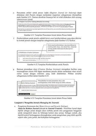 P e d o m a n A k r e d i t a s i T e r b i t a n B e r k a l a I l m i a h | 7 5 
e. Pencatatan artikel untuk proses indek (Register Journal for Indexing) dapat dilakukan oleh Penulis dengan melakukan resgistrasi sebagaimana ditampilkan pada Gambar 6.51. Namun demikian biasanya hal ini telah dilakukan oleh seorang administrator jurnal. 
Gambar 6.51 Tampilan Pencatatan Jurnal dalam Proses Indek 
f. Pemberitahuan untuk penulis adalah berisi email pemberitahuan yang akan dikirim ke kontak penulis dengan tampilan sebagaimana pada Gambar 6.52 berikut. 
Gambar 6.52 Tampilan Pemberitahuan untuk Penulis 
g. Bantuan penandaan sitasi (Citation Markup Assistant) merupakan fasilitas yang memungkinan sistem OJS dapat membantu penulis dalam melakukan sitasi secara online sesuai dengan referensi yang telah didaftarkan. Pilihan tersebut sebagaimana terlihat dalam Gambar 6.53. 
Gambar 6.53 Tampilan Pencatatan Jurnal dalam Proses Indek 
Langkah 4. Mengelola Jurnal (Managing the Journal) 
a. Pengaturan Keamanan dan Akses (Access and Security Settings) 
Akses ke Konten Journal (Access to Journal Content): Pemilihan Jurnal dapat dipilih sebagai jurnal dengan akses terbuka penuh atau penggunaan langganan untuk mengontrol akses ke beberapa konten atau semua. Sebagai contoh, jika dipilih kontrol berlangganan dimungkinkan untuk pengelolaan yang lebih spesifik seperti edisi, jenis jurnal, dan kebijakan berlangganan. 
 