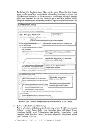 7 6 | P e d o m a n A k r e d i t a s i T e r b i t a n B e r k a l a I l m i a h 
Tambahan Situs dan Pembatasan Akses Artikel dapat dibatasi berdasar tingkat akses melalui pendaftaran pengguna dan memutuskan bagaimana pengguna yang diizinkan untuk mendaftarkan diri. Keuntungan memilih opsi ini adalah siapapun yang ingin membaca artikel yang dimaksud perlu mendaftar terlebih dahulu. Tampilan tambahan situs dan pembatasan akses dapat dilihat dalam Gambar 6.54. 
Gambar 6.54 Tampilan Tambahan Situs dan Pembatasan Akses Artikel 
b. Jadwal Terbit (Publication Scheduling) 
Jadwal terbit dapat dilakukan dengan format yang tersedia di OJS, yaitu berdasar Volume, Nomor, Tahun, Judul yang kemudian dapat didetailkan dengan penjelasan jumlah terbit Volume/tahun dan Jumlah Nomor/tahun. Untuk mengatur dapat dilakukan dalam Pubication Scheduling sebagaimana terlihat pada Gambar 6.55 berikut.  