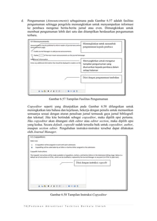7 8 | P e d o m a n A k r e d i t a s i T e r b i t a n B e r k a l a I l m i a h 
d. Pengumuman (Announcements) sebagaimana pada Gambar 6.57 adalah fasilitas pengumuman sehingga pengelola memungkinkan untuk menyampaikan informasi ke pembaca mengenai berita-berita jurnal atau even. Dimungkinkan untuk membuat pengumuman lebih dari satu dan ditampilkan berdasarkan pengumuman terbaru. 
Gambar 6.57 Tampilan Fasilitas Pengumuman 
Copyeditor seperti yang ditunjukkan pada Gambar 6.58 difungsikan untuk meningkatkan tata bahasa dan kejelasan, bekerja dengan penulis untuk memastikan semuanya sesuai dengan aturan penulisan jurnal termasuk gaya jurnal bibliografi dan tekstual. Jika kita bertindak sebagai copyeditor, maka dipilih opsi pertama. Jika copyeditor akan ditangani oleh editor atau editor section, maka dipilih opsi yang kedua. Secara default, copyedit sudah tersedia baik untuk copyeditor, author, maupun section editor. Pengubahan instruksi-instruksi tersebut dapat dilakukan oleh Journal Manager. 
Gambar 6.58 Tampilan Instruksi Copyeditor 
 