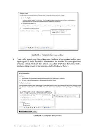 8 0 | P e d o m a n A k r e d i t a s i T e r b i t a n B e r k a l a I l m i a h 
Gambar 6.61Tampilan Reference Linking 
f. Proofreader seperti yang ditampilkan pada Gambar 6.62 merupakan fasilitas yang dapat digunakan untuk membaca, memperbaiki dan meneliti kesalahan penulisan termasuk format penulisan dari artikel yang akan diterbitkan bersama penulis. Kesalahan tipografi dan format akan diperbaiki oleh Layout Editor. 
Gambar 6.62 Tampilan Proofreader 
 