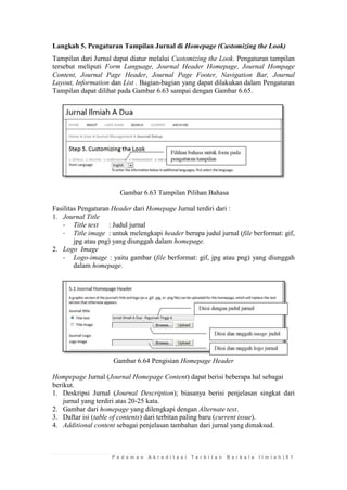 P e d o m a n A k r e d i t a s i T e r b i t a n B e r k a l a I l m i a h | 8 1 
Langkah 5. Pengaturan Tampilan Jurnal di Homepage (Customizing the Look) 
Tampilan dari Jurnal dapat diatur melalui Customizing the Look. Pengaturan tampilan tersebut meliputi Form Language, Journal Header Homepage, Journal Hompage Content, Journal Page Header, Journal Page Footer, Navigation Bar, Journal Layout, Information dan List . Bagian-bagian yang dapat dilakukan dalam Pengaturan Tampilan dapat dilihat pada Gambar 6.63 sampai dengan Gambar 6.65. 
Gambar 6.63 Tampilan Pilihan Bahasa 
Fasilitas Pengaturan Header dari Homepage Jurnal terdiri dari : 
1. Journal Title 
- Title text : Judul jurnal 
- Title image : untuk melengkapi header berupa judul jurnal (file berformat: gif, jpg atau png) yang diunggah dalam homepage. 
2. Logo Image 
- Logo-image : yaitu gambar (file berformat: gif, jpg atau png) yang diunggah dalam homepage. 
Gambar 6.64 Pengisian Homepage Header 
Hompepage Jurnal (Journal Homepage Content) dapat berisi beberapa hal sebagai berikut. 
1. Deskripsi Jurnal (Journal Description); biasanya berisi penjelasan singkat dari jurnal yang terdiri atas 20-25 kata. 
2. Gambar dari homepage yang dilengkapi dengan Alternate text. 
3. Daftar isi (table of contents) dari terbitan paling baru (current issue). 
4. Additional content sebagai penjelasan tambahan dari jurnal yang dimaksud. 
 