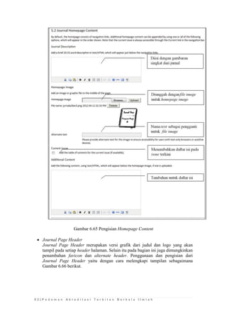8 2 | P e d o m a n A k r e d i t a s i T e r b i t a n B e r k a l a I l m i a h 
Gambar 6.65 Pengisian Homepage Content 
 Journal Page Header 
Journal Page Header merupakan versi grafik dari judul dan logo yang akan tampil pada setiap header halaman. Selain itu pada bagian ini juga dimungkinkan penambahan favicon dan alternate header. Penggunaan dan pengisian dari Journal Page Header yaitu dengan cara melengkapi tampilan sebagaimana Gambar 6.66 berikut. 
 