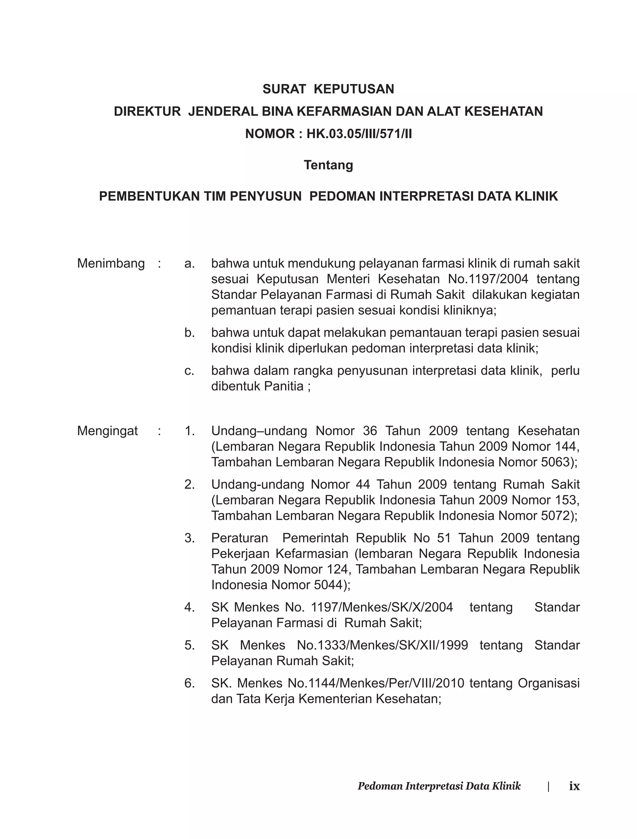 ixPedoman Interpretasi Data Klinik |
SURAT KEPUTUSAN
DIREKTUR JENDERAL BINA KEFARMASIAN DAN ALAT KESEHATAN
NOMOR : HK.03.05/III/571/II
Tentang
PEMBENTUKAN TIM PENYUSUN PEDOMAN INTERPRETASI DATA KLINIK
Menimbang : a. bahwa untuk mendukung pelayanan farmasi klinik di rumah sakit
sesuai Keputusan Menteri Kesehatan No.1197/2004 tentang
Standar Pelayanan Farmasi di Rumah Sakit dilakukan kegiatan
pemantuan terapi pasien sesuai kondisi kliniknya;
b. bahwa untuk dapat melakukan pemantauan terapi pasien sesuai
kondisi klinik diperlukan pedoman interpretasi data klinik;
c. bahwa dalam rangka penyusunan interpretasi data klinik, perlu
dibentuk Panitia ;
Mengingat : 1. Undang–undang Nomor 36 Tahun 2009 tentang Kesehatan
(Lembaran Negara Republik Indonesia Tahun 2009 Nomor 144,
Tambahan Lembaran Negara Republik Indonesia Nomor 5063);
2. Undang-undang Nomor 44 Tahun 2009 tentang Rumah Sakit
(Lembaran Negara Republik Indonesia Tahun 2009 Nomor 153,
Tambahan Lembaran Negara Republik Indonesia Nomor 5072);
3. Peraturan Pemerintah Republik No 51 Tahun 2009 tentang
Pekerjaan Kefarmasian (lembaran Negara Republik Indonesia
Tahun 2009 Nomor 124, Tambahan Lembaran Negara Republik
Indonesia Nomor 5044);
4. SK Menkes No. 1197/Menkes/SK/X/2004 tentang Standar
Pelayanan Farmasi di Rumah Sakit;
5. SK Menkes No.1333/Menkes/SK/XII/1999 tentang Standar
Pelayanan Rumah Sakit;
6. SK. Menkes No.1144/Menkes/Per/VIII/2010 tentang Organisasi
dan Tata Kerja Kementerian Kesehatan;
 