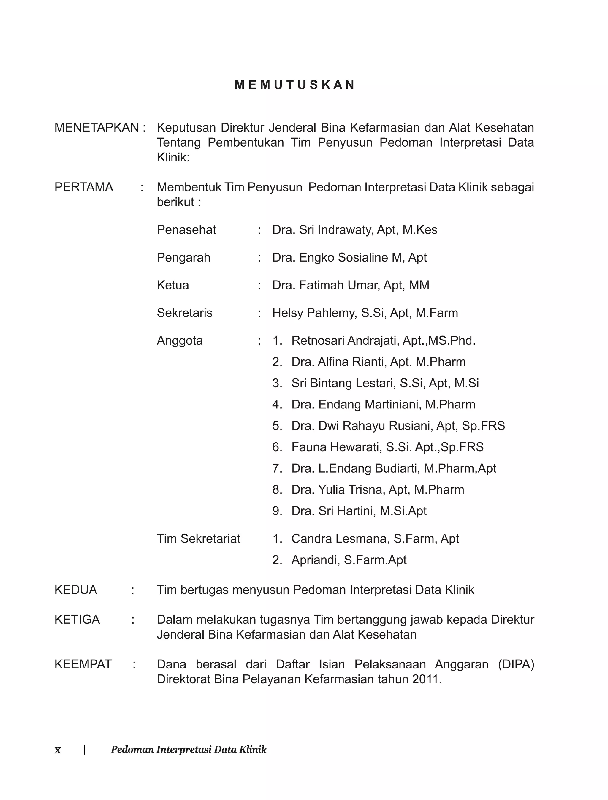 x | Pedoman Interpretasi Data Klinik
M E M U T U S K A N
MENETAPKAN : Keputusan Direktur Jenderal Bina Kefarmasian dan Alat Kesehatan
Tentang Pembentukan Tim Penyusun Pedoman Interpretasi Data
Klinik:
PERTAMA : Membentuk Tim Penyusun Pedoman Interpretasi Data Klinik sebagai
berikut :
Penasehat : Dra. Sri Indrawaty, Apt, M.Kes
Pengarah : Dra. Engko Sosialine M, Apt
Ketua : Dra. Fatimah Umar, Apt, MM
Sekretaris : Helsy Pahlemy, S.Si, Apt, M.Farm
Anggota : 1. Retnosari Andrajati, Apt.,MS.Phd.
2. Dra. Alﬁna Rianti, Apt. M.Pharm
3. Sri Bintang Lestari, S.Si, Apt, M.Si
4. Dra. Endang Martiniani, M.Pharm
5. Dra. Dwi Rahayu Rusiani, Apt, Sp.FRS
6. Fauna Hewarati, S.Si. Apt.,Sp.FRS
7. Dra. L.Endang Budiarti, M.Pharm,Apt
8. Dra. Yulia Trisna, Apt, M.Pharm
9. Dra. Sri Hartini, M.Si.Apt
Tim Sekretariat 1. Candra Lesmana, S.Farm, Apt
2. Apriandi, S.Farm.Apt
KEDUA : Tim bertugas menyusun Pedoman Interpretasi Data Klinik
KETIGA : Dalam melakukan tugasnya Tim bertanggung jawab kepada Direktur
Jenderal Bina Kefarmasian dan Alat Kesehatan
KEEMPAT : Dana berasal dari Daftar Isian Pelaksanaan Anggaran (DIPA)
Direktorat Bina Pelayanan Kefarmasian tahun 2011.
 