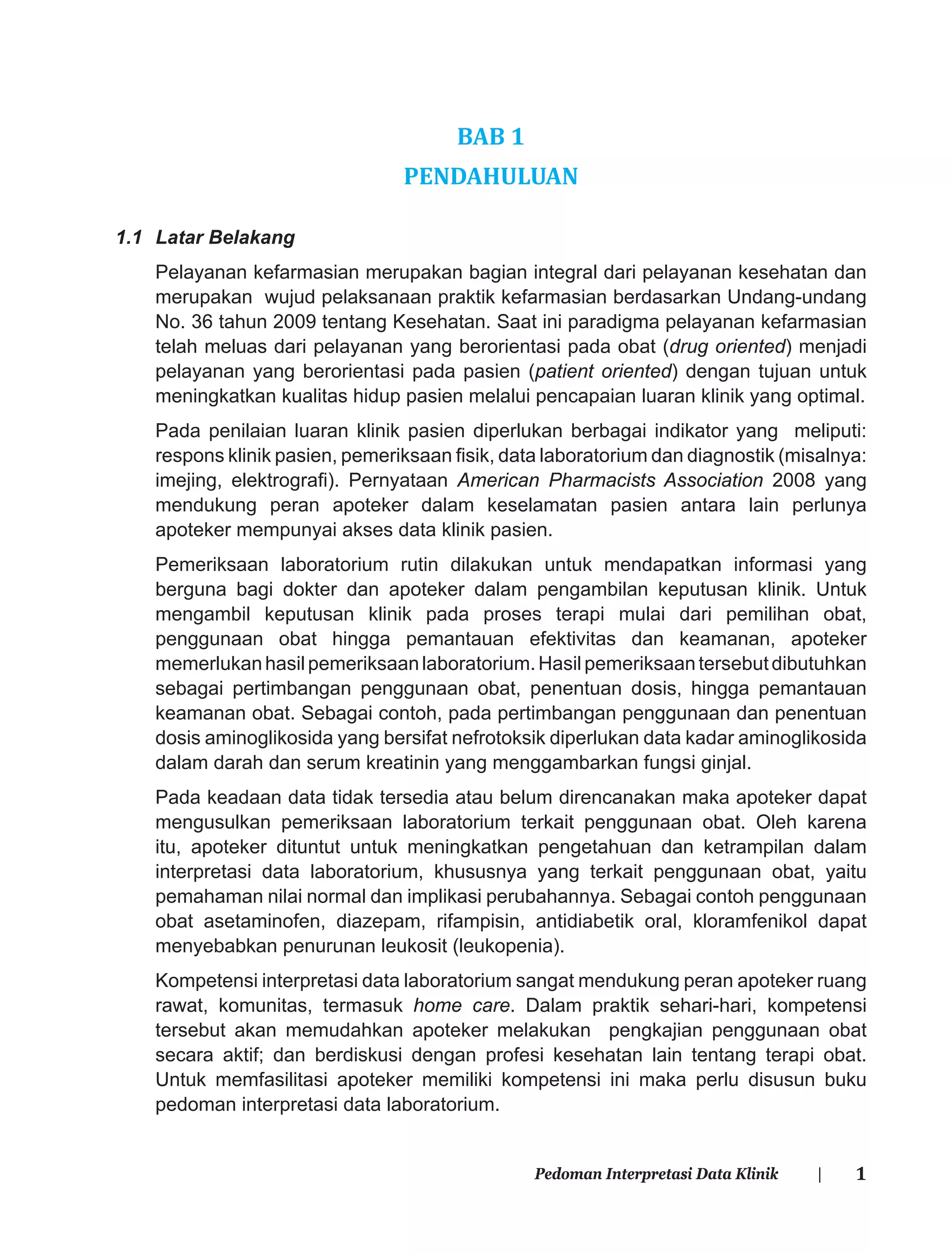 1Pedoman Interpretasi Data Klinik |
BAB 1
PENDAHULUAN
1.1 Latar Belakang
Pelayanan kefarmasian merupakan bagian integral dari pelayanan kesehatan dan
merupakan wujud pelaksanaan praktik kefarmasian berdasarkan Undang-undang
No. 36 tahun 2009 tentang Kesehatan. Saat ini paradigma pelayanan kefarmasian
telah meluas dari pelayanan yang berorientasi pada obat (drug oriented) menjadi
pelayanan yang berorientasi pada pasien (patient oriented) dengan tujuan untuk
meningkatkan kualitas hidup pasien melalui pencapaian luaran klinik yang optimal.
Pada penilaian luaran klinik pasien diperlukan berbagai indikator yang meliputi:
respons klinik pasien, pemeriksaan ﬁsik, data laboratorium dan diagnostik (misalnya:
imejing, elektrograﬁ). Pernyataan American Pharmacists Association 2008 yang
mendukung peran apoteker dalam keselamatan pasien antara lain perlunya
apoteker mempunyai akses data klinik pasien.
Pemeriksaan laboratorium rutin dilakukan untuk mendapatkan informasi yang
berguna bagi dokter dan apoteker dalam pengambilan keputusan klinik. Untuk
mengambil keputusan klinik pada proses terapi mulai dari pemilihan obat,
penggunaan obat hingga pemantauan efektivitas dan keamanan, apoteker
memerlukanhasilpemeriksaanlaboratorium.Hasilpemeriksaantersebutdibutuhkan
sebagai pertimbangan penggunaan obat, penentuan dosis, hingga pemantauan
keamanan obat. Sebagai contoh, pada pertimbangan penggunaan dan penentuan
dosis aminoglikosida yang bersifat nefrotoksik diperlukan data kadar aminoglikosida
dalam darah dan serum kreatinin yang menggambarkan fungsi ginjal.
Pada keadaan data tidak tersedia atau belum direncanakan maka apoteker dapat
mengusulkan pemeriksaan laboratorium terkait penggunaan obat. Oleh karena
itu, apoteker dituntut untuk meningkatkan pengetahuan dan ketrampilan dalam
interpretasi data laboratorium, khususnya yang terkait penggunaan obat, yaitu
pemahaman nilai normal dan implikasi perubahannya. Sebagai contoh penggunaan
obat asetaminofen, diazepam, rifampisin, antidiabetik oral, kloramfenikol dapat
menyebabkan penurunan leukosit (leukopenia).
Kompetensi interpretasi data laboratorium sangat mendukung peran apoteker ruang
rawat, komunitas, termasuk home care. Dalam praktik sehari-hari, kompetensi
tersebut akan memudahkan apoteker melakukan pengkajian penggunaan obat
secara aktif; dan berdiskusi dengan profesi kesehatan lain tentang terapi obat.
Untuk memfasilitasi apoteker memiliki kompetensi ini maka perlu disusun buku
pedoman interpretasi data laboratorium.
 