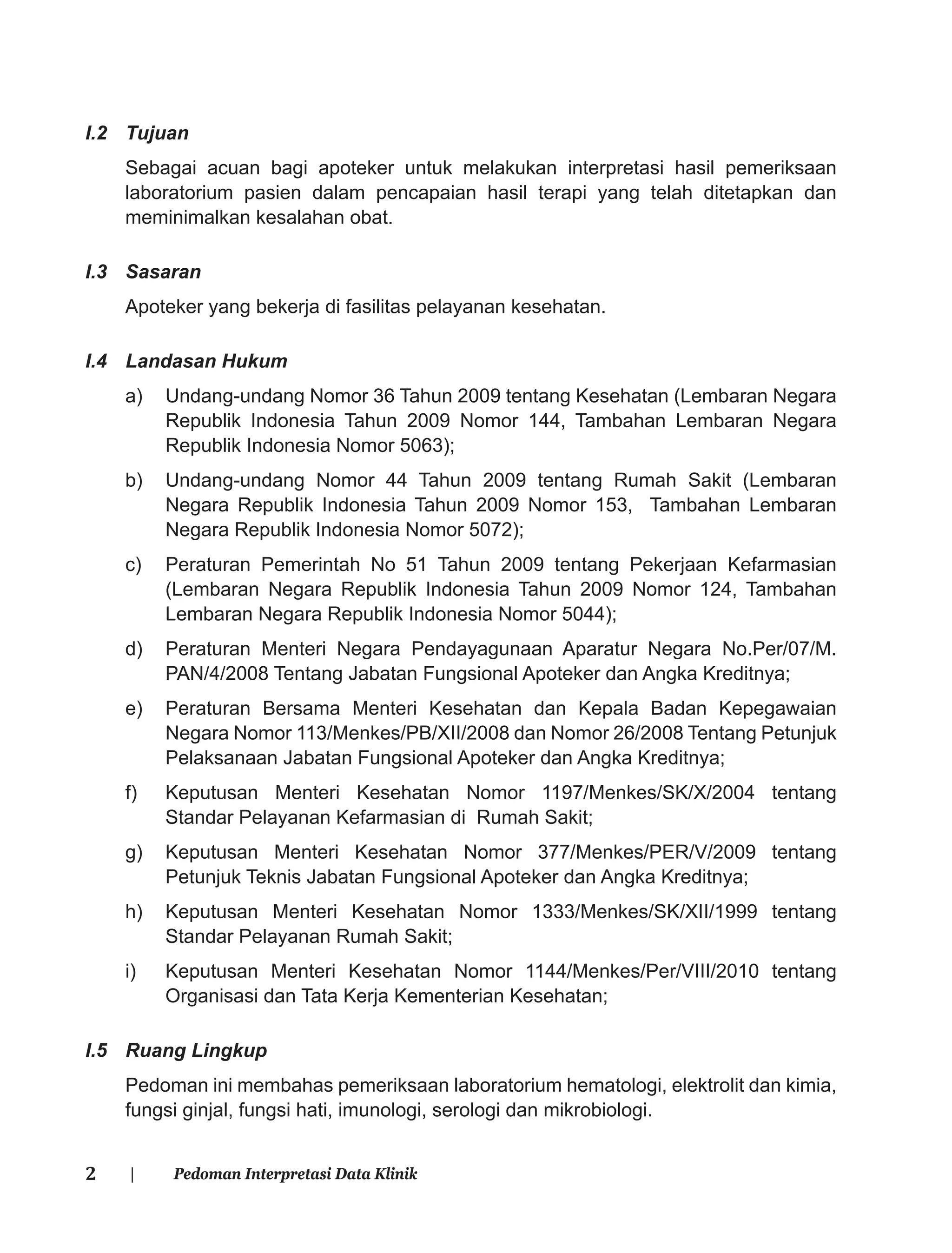 2 | Pedoman Interpretasi Data Klinik
I.2 Tujuan
Sebagai acuan bagi apoteker untuk melakukan interpretasi hasil pemeriksaan
laboratorium pasien dalam pencapaian hasil terapi yang telah ditetapkan dan
meminimalkan kesalahan obat.
I.3 Sasaran
Apoteker yang bekerja di fasilitas pelayanan kesehatan.
I.4 Landasan Hukum
a) Undang-undang Nomor 36 Tahun 2009 tentang Kesehatan (Lembaran Negara
Republik Indonesia Tahun 2009 Nomor 144, Tambahan Lembaran Negara
Republik Indonesia Nomor 5063);
b) Undang-undang Nomor 44 Tahun 2009 tentang Rumah Sakit (Lembaran
Negara Republik Indonesia Tahun 2009 Nomor 153, Tambahan Lembaran
Negara Republik Indonesia Nomor 5072);
c) Peraturan Pemerintah No 51 Tahun 2009 tentang Pekerjaan Kefarmasian
(Lembaran Negara Republik Indonesia Tahun 2009 Nomor 124, Tambahan
Lembaran Negara Republik Indonesia Nomor 5044);
d) Peraturan Menteri Negara Pendayagunaan Aparatur Negara No.Per/07/M.
PAN/4/2008 Tentang Jabatan Fungsional Apoteker dan Angka Kreditnya;
e) Peraturan Bersama Menteri Kesehatan dan Kepala Badan Kepegawaian
Negara Nomor 113/Menkes/PB/XII/2008 dan Nomor 26/2008 Tentang Petunjuk
Pelaksanaan Jabatan Fungsional Apoteker dan Angka Kreditnya;
f) Keputusan Menteri Kesehatan Nomor 1197/Menkes/SK/X/2004 tentang
Standar Pelayanan Kefarmasian di Rumah Sakit;
g) Keputusan Menteri Kesehatan Nomor 377/Menkes/PER/V/2009 tentang
Petunjuk Teknis Jabatan Fungsional Apoteker dan Angka Kreditnya;
h) Keputusan Menteri Kesehatan Nomor 1333/Menkes/SK/XII/1999 tentang
Standar Pelayanan Rumah Sakit;
i) Keputusan Menteri Kesehatan Nomor 1144/Menkes/Per/VIII/2010 tentang
Organisasi dan Tata Kerja Kementerian Kesehatan;
I.5 Ruang Lingkup
Pedoman ini membahas pemeriksaan laboratorium hematologi, elektrolit dan kimia,
fungsi ginjal, fungsi hati, imunologi, serologi dan mikrobiologi.
 