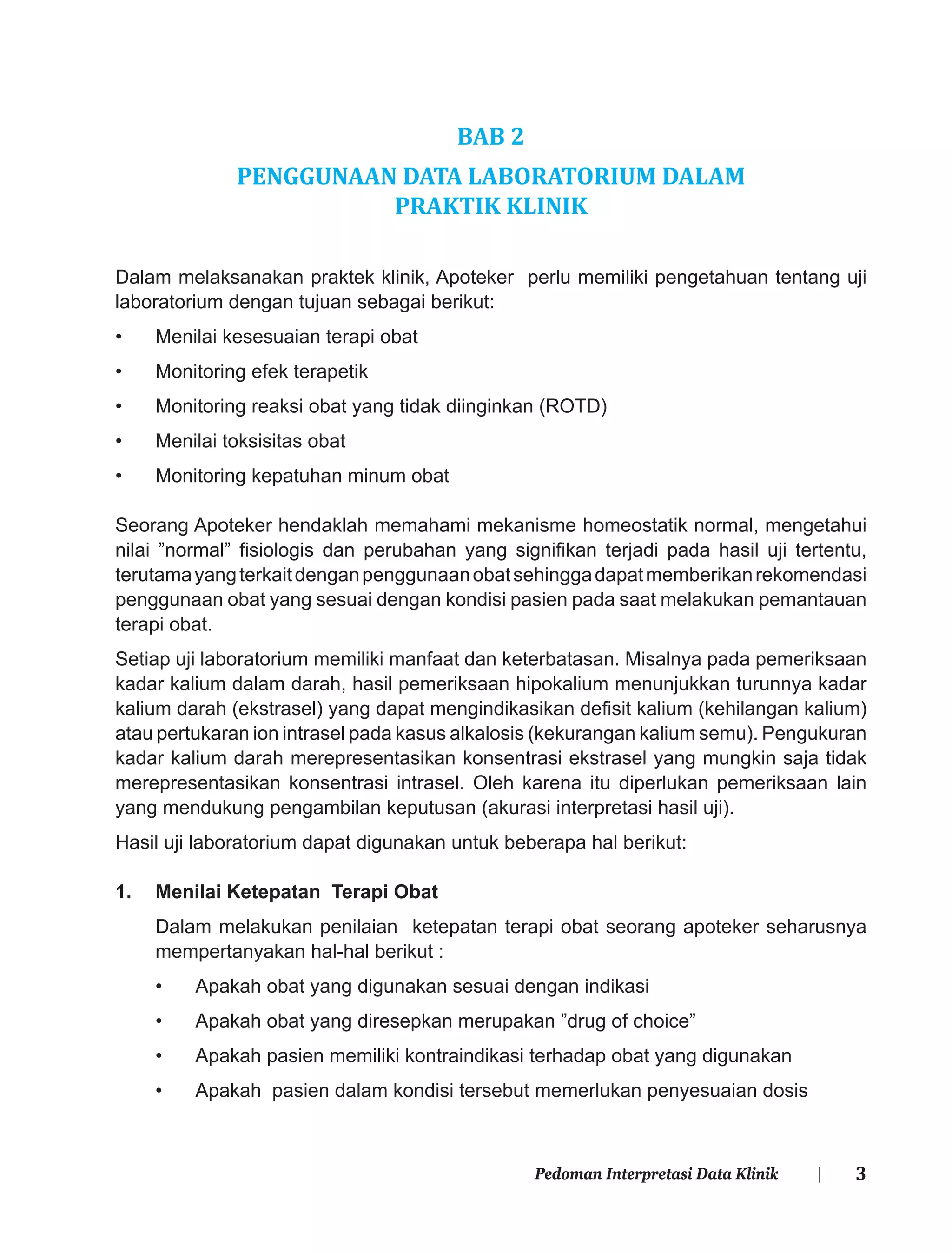 3Pedoman Interpretasi Data Klinik |
BAB 2
PENGGUNAAN DATA LABORATORIUM DALAM
PRAKTIK KLINIK
Dalam melaksanakan praktek klinik, Apoteker perlu memiliki pengetahuan tentang uji
laboratorium dengan tujuan sebagai berikut:
• Menilai kesesuaian terapi obat
• Monitoring efek terapetik
• Monitoring reaksi obat yang tidak diinginkan (ROTD)
• Menilai toksisitas obat
• Monitoring kepatuhan minum obat
Seorang Apoteker hendaklah memahami mekanisme homeostatik normal, mengetahui
nilai ”normal” ﬁsiologis dan perubahan yang signiﬁkan terjadi pada hasil uji tertentu,
terutamayangterkaitdenganpenggunaanobatsehinggadapatmemberikanrekomendasi
penggunaan obat yang sesuai dengan kondisi pasien pada saat melakukan pemantauan
terapi obat.
Setiap uji laboratorium memiliki manfaat dan keterbatasan. Misalnya pada pemeriksaan
kadar kalium dalam darah, hasil pemeriksaan hipokalium menunjukkan turunnya kadar
kalium darah (ekstrasel) yang dapat mengindikasikan deﬁsit kalium (kehilangan kalium)
atau pertukaran ion intrasel pada kasus alkalosis (kekurangan kalium semu). Pengukuran
kadar kalium darah merepresentasikan konsentrasi ekstrasel yang mungkin saja tidak
merepresentasikan konsentrasi intrasel. Oleh karena itu diperlukan pemeriksaan lain
yang mendukung pengambilan keputusan (akurasi interpretasi hasil uji).
Hasil uji laboratorium dapat digunakan untuk beberapa hal berikut:
1. Menilai Ketepatan Terapi Obat
Dalam melakukan penilaian ketepatan terapi obat seorang apoteker seharusnya
mempertanyakan hal-hal berikut :
• Apakah obat yang digunakan sesuai dengan indikasi
• Apakah obat yang diresepkan merupakan ”drug of choice”
• Apakah pasien memiliki kontraindikasi terhadap obat yang digunakan
• Apakah pasien dalam kondisi tersebut memerlukan penyesuaian dosis
 