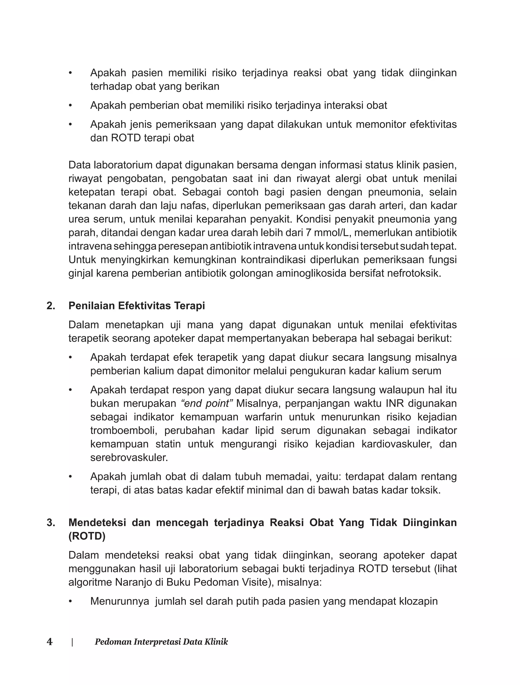 4 | Pedoman Interpretasi Data Klinik
• Apakah pasien memiliki risiko terjadinya reaksi obat yang tidak diinginkan
terhadap obat yang berikan
• Apakah pemberian obat memiliki risiko terjadinya interaksi obat
• Apakah jenis pemeriksaan yang dapat dilakukan untuk memonitor efektivitas
dan ROTD terapi obat
Data laboratorium dapat digunakan bersama dengan informasi status klinik pasien,
riwayat pengobatan, pengobatan saat ini dan riwayat alergi obat untuk menilai
ketepatan terapi obat. Sebagai contoh bagi pasien dengan pneumonia, selain
tekanan darah dan laju nafas, diperlukan pemeriksaan gas darah arteri, dan kadar
urea serum, untuk menilai keparahan penyakit. Kondisi penyakit pneumonia yang
parah, ditandai dengan kadar urea darah lebih dari 7 mmol/L, memerlukan antibiotik
intravenasehinggaperesepanantibiotikintravenauntukkondisitersebutsudahtepat.
Untuk menyingkirkan kemungkinan kontraindikasi diperlukan pemeriksaan fungsi
ginjal karena pemberian antibiotik golongan aminoglikosida bersifat nefrotoksik.
2. Penilaian Efektivitas Terapi
Dalam menetapkan uji mana yang dapat digunakan untuk menilai efektivitas
terapetik seorang apoteker dapat mempertanyakan beberapa hal sebagai berikut:
• Apakah terdapat efek terapetik yang dapat diukur secara langsung misalnya
pemberian kalium dapat dimonitor melalui pengukuran kadar kalium serum
• Apakah terdapat respon yang dapat diukur secara langsung walaupun hal itu
bukan merupakan “end point” Misalnya, perpanjangan waktu INR digunakan
sebagai indikator kemampuan warfarin untuk menurunkan risiko kejadian
tromboemboli, perubahan kadar lipid serum digunakan sebagai indikator
kemampuan statin untuk mengurangi risiko kejadian kardiovaskuler, dan
serebrovaskuler.
• Apakah jumlah obat di dalam tubuh memadai, yaitu: terdapat dalam rentang
terapi, di atas batas kadar efektif minimal dan di bawah batas kadar toksik.
3. Mendeteksi dan mencegah terjadinya Reaksi Obat Yang Tidak Diinginkan
(ROTD)
Dalam mendeteksi reaksi obat yang tidak diinginkan, seorang apoteker dapat
menggunakan hasil uji laboratorium sebagai bukti terjadinya ROTD tersebut (lihat
algoritme Naranjo di Buku Pedoman Visite), misalnya:
• Menurunnya jumlah sel darah putih pada pasien yang mendapat klozapin
 