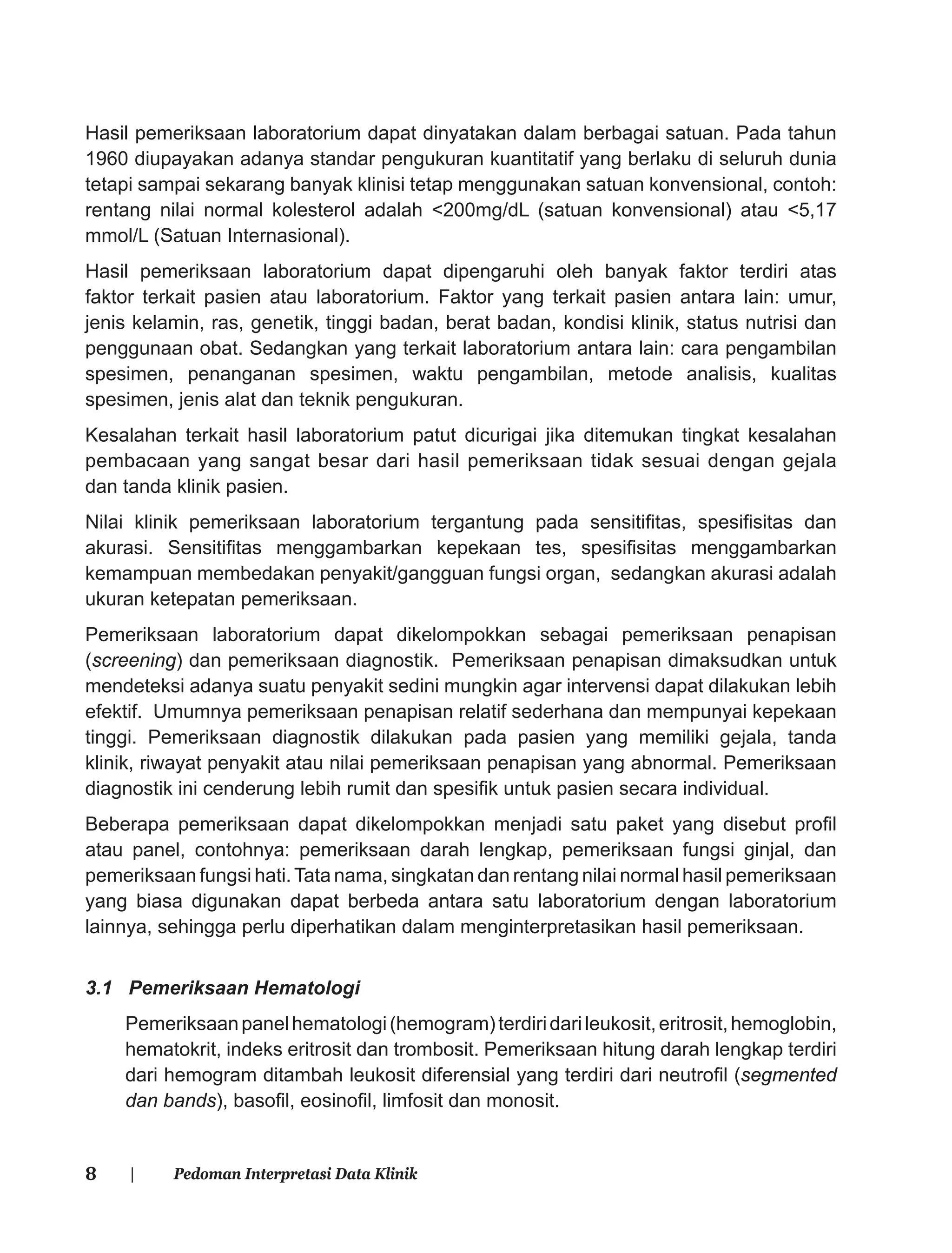 8 | Pedoman Interpretasi Data Klinik
Hasil pemeriksaan laboratorium dapat dinyatakan dalam berbagai satuan. Pada tahun
1960 diupayakan adanya standar pengukuran kuantitatif yang berlaku di seluruh dunia
tetapi sampai sekarang banyak klinisi tetap menggunakan satuan konvensional, contoh:
rentang nilai normal kolesterol adalah <200mg/dL (satuan konvensional) atau <5,17
mmol/L (Satuan Internasional).
Hasil pemeriksaan laboratorium dapat dipengaruhi oleh banyak faktor terdiri atas
faktor terkait pasien atau laboratorium. Faktor yang terkait pasien antara lain: umur,
jenis kelamin, ras, genetik, tinggi badan, berat badan, kondisi klinik, status nutrisi dan
penggunaan obat. Sedangkan yang terkait laboratorium antara lain: cara pengambilan
spesimen, penanganan spesimen, waktu pengambilan, metode analisis, kualitas
spesimen, jenis alat dan teknik pengukuran.
Kesalahan terkait hasil laboratorium patut dicurigai jika ditemukan tingkat kesalahan
pembacaan yang sangat besar dari hasil pemeriksaan tidak sesuai dengan gejala
dan tanda klinik pasien.
Nilai klinik pemeriksaan laboratorium tergantung pada sensitiﬁtas, spesiﬁsitas dan
akurasi. Sensitiﬁtas menggambarkan kepekaan tes, spesiﬁsitas menggambarkan
kemampuan membedakan penyakit/gangguan fungsi organ, sedangkan akurasi adalah
ukuran ketepatan pemeriksaan.
Pemeriksaan laboratorium dapat dikelompokkan sebagai pemeriksaan penapisan
(screening) dan pemeriksaan diagnostik. Pemeriksaan penapisan dimaksudkan untuk
mendeteksi adanya suatu penyakit sedini mungkin agar intervensi dapat dilakukan lebih
efektif. Umumnya pemeriksaan penapisan relatif sederhana dan mempunyai kepekaan
tinggi. Pemeriksaan diagnostik dilakukan pada pasien yang memiliki gejala, tanda
klinik, riwayat penyakit atau nilai pemeriksaan penapisan yang abnormal. Pemeriksaan
diagnostik ini cenderung lebih rumit dan spesiﬁk untuk pasien secara individual.
Beberapa pemeriksaan dapat dikelompokkan menjadi satu paket yang disebut proﬁl
atau panel, contohnya: pemeriksaan darah lengkap, pemeriksaan fungsi ginjal, dan
pemeriksaan fungsi hati.Tata nama, singkatan dan rentang nilai normal hasil pemeriksaan
yang biasa digunakan dapat berbeda antara satu laboratorium dengan laboratorium
lainnya, sehingga perlu diperhatikan dalam menginterpretasikan hasil pemeriksaan.
3.1 Pemeriksaan Hematologi
Pemeriksaanpanelhematologi(hemogram)terdiridarileukosit,eritrosit,hemoglobin,
hematokrit, indeks eritrosit dan trombosit. Pemeriksaan hitung darah lengkap terdiri
dari hemogram ditambah leukosit diferensial yang terdiri dari neutroﬁl (segmented
dan bands), basoﬁl, eosinoﬁl, limfosit dan monosit.
 