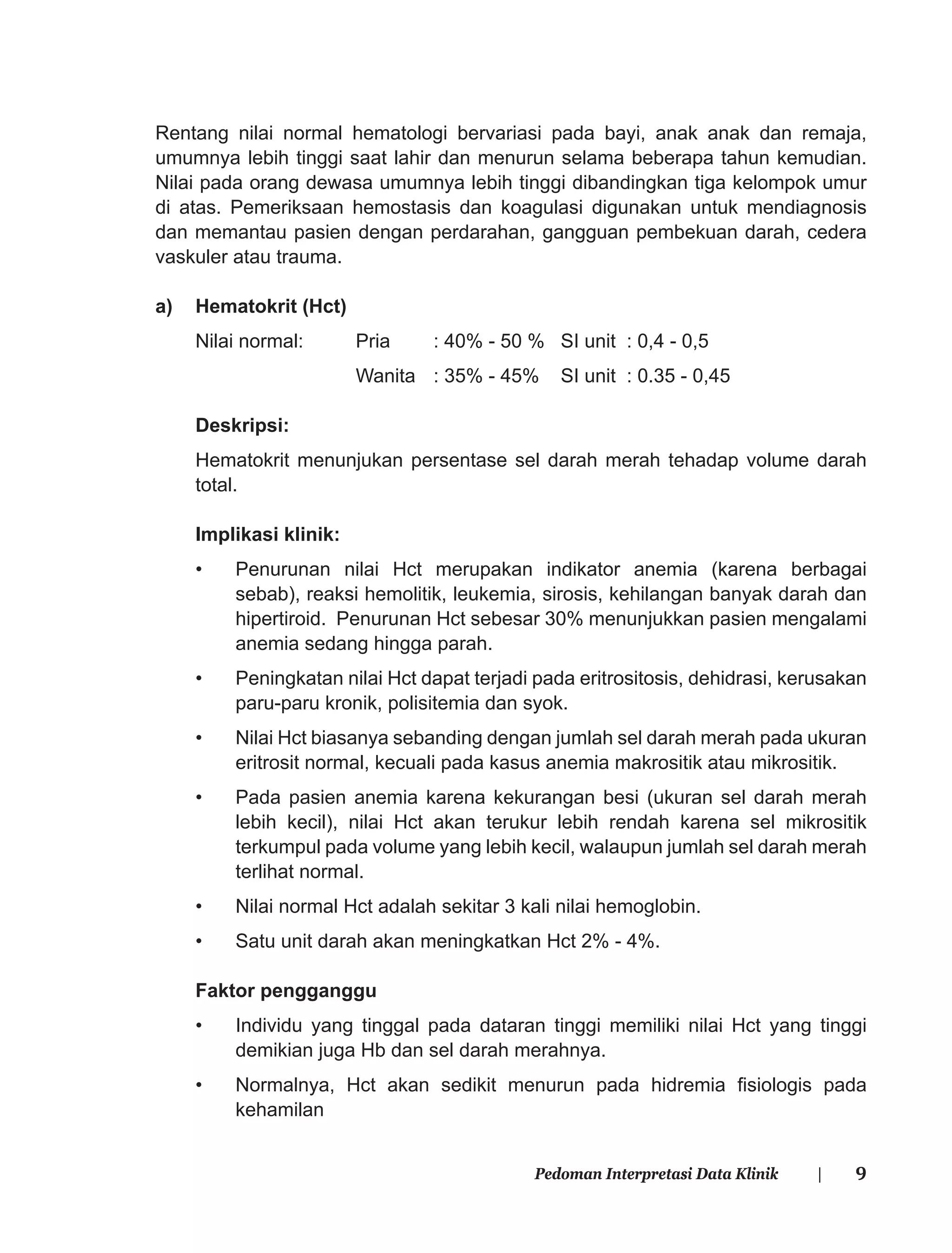 9Pedoman Interpretasi Data Klinik |
Rentang nilai normal hematologi bervariasi pada bayi, anak anak dan remaja,
umumnya lebih tinggi saat lahir dan menurun selama beberapa tahun kemudian.
Nilai pada orang dewasa umumnya lebih tinggi dibandingkan tiga kelompok umur
di atas. Pemeriksaan hemostasis dan koagulasi digunakan untuk mendiagnosis
dan memantau pasien dengan perdarahan, gangguan pembekuan darah, cedera
vaskuler atau trauma.
a) Hematokrit (Hct)
Nilai normal: Pria : 40% - 50 % SI unit : 0,4 - 0,5
Wanita : 35% - 45% SI unit : 0.35 - 0,45
Deskripsi:
Hematokrit menunjukan persentase sel darah merah tehadap volume darah
total.
Implikasi klinik:
• Penurunan nilai Hct merupakan indikator anemia (karena berbagai
sebab), reaksi hemolitik, leukemia, sirosis, kehilangan banyak darah dan
hipertiroid. Penurunan Hct sebesar 30% menunjukkan pasien mengalami
anemia sedang hingga parah.
• Peningkatan nilai Hct dapat terjadi pada eritrositosis, dehidrasi, kerusakan
paru-paru kronik, polisitemia dan syok.
• Nilai Hct biasanya sebanding dengan jumlah sel darah merah pada ukuran
eritrosit normal, kecuali pada kasus anemia makrositik atau mikrositik.
• Pada pasien anemia karena kekurangan besi (ukuran sel darah merah
lebih kecil), nilai Hct akan terukur lebih rendah karena sel mikrositik
terkumpul pada volume yang lebih kecil, walaupun jumlah sel darah merah
terlihat normal.
• Nilai normal Hct adalah sekitar 3 kali nilai hemoglobin.
• Satu unit darah akan meningkatkan Hct 2% - 4%.
Faktor pengganggu
• Individu yang tinggal pada dataran tinggi memiliki nilai Hct yang tinggi
demikian juga Hb dan sel darah merahnya.
• Normalnya, Hct akan sedikit menurun pada hidremia ﬁsiologis pada
kehamilan
 
