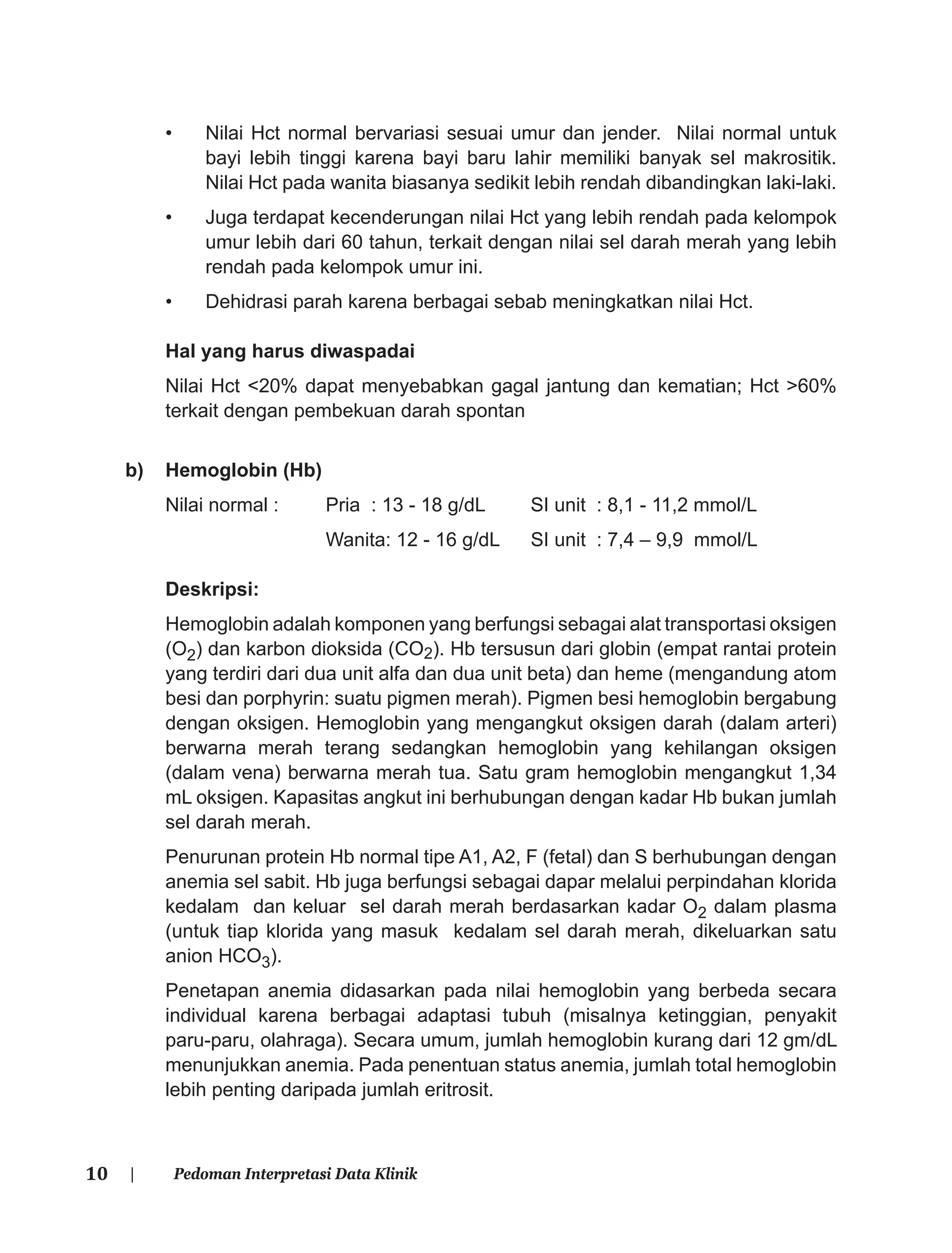 10 | Pedoman Interpretasi Data Klinik
• Nilai Hct normal bervariasi sesuai umur dan jender. Nilai normal untuk
bayi lebih tinggi karena bayi baru lahir memiliki banyak sel makrositik.
Nilai Hct pada wanita biasanya sedikit lebih rendah dibandingkan laki-laki.
• Juga terdapat kecenderungan nilai Hct yang lebih rendah pada kelompok
umur lebih dari 60 tahun, terkait dengan nilai sel darah merah yang lebih
rendah pada kelompok umur ini.
• Dehidrasi parah karena berbagai sebab meningkatkan nilai Hct.
Hal yang harus diwaspadai
Nilai Hct <20% dapat menyebabkan gagal jantung dan kematian; Hct >60%
terkait dengan pembekuan darah spontan
b) Hemoglobin (Hb)
Nilai normal : Pria : 13 - 18 g/dL SI unit : 8,1 - 11,2 mmol/L
Wanita: 12 - 16 g/dL SI unit : 7,4 – 9,9 mmol/L
Deskripsi:
Hemoglobin adalah komponen yang berfungsi sebagai alat transportasi oksigen
(O2) dan karbon dioksida (CO2). Hb tersusun dari globin (empat rantai protein
yang terdiri dari dua unit alfa dan dua unit beta) dan heme (mengandung atom
besi dan porphyrin: suatu pigmen merah). Pigmen besi hemoglobin bergabung
dengan oksigen. Hemoglobin yang mengangkut oksigen darah (dalam arteri)
berwarna merah terang sedangkan hemoglobin yang kehilangan oksigen
(dalam vena) berwarna merah tua. Satu gram hemoglobin mengangkut 1,34
mL oksigen. Kapasitas angkut ini berhubungan dengan kadar Hb bukan jumlah
sel darah merah.
Penurunan protein Hb normal tipe A1, A2, F (fetal) dan S berhubungan dengan
anemia sel sabit. Hb juga berfungsi sebagai dapar melalui perpindahan klorida
kedalam dan keluar sel darah merah berdasarkan kadar O2 dalam plasma
(untuk tiap klorida yang masuk kedalam sel darah merah, dikeluarkan satu
anion HCO3).
Penetapan anemia didasarkan pada nilai hemoglobin yang berbeda secara
individual karena berbagai adaptasi tubuh (misalnya ketinggian, penyakit
paru-paru, olahraga). Secara umum, jumlah hemoglobin kurang dari 12 gm/dL
menunjukkan anemia. Pada penentuan status anemia, jumlah total hemoglobin
lebih penting daripada jumlah eritrosit.
 