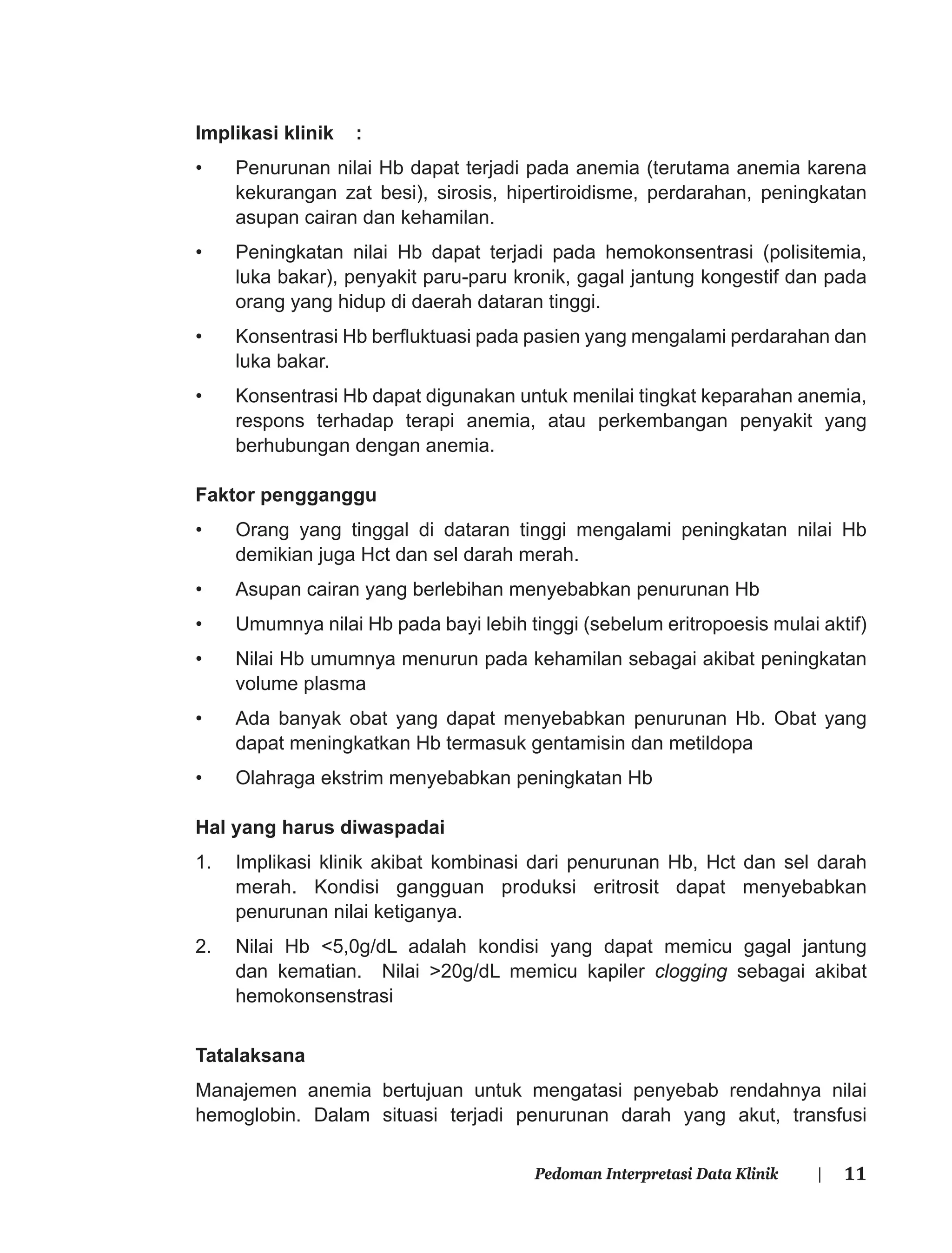 11Pedoman Interpretasi Data Klinik |
Implikasi klinik :
• Penurunan nilai Hb dapat terjadi pada anemia (terutama anemia karena
kekurangan zat besi), sirosis, hipertiroidisme, perdarahan, peningkatan
asupan cairan dan kehamilan.
• Peningkatan nilai Hb dapat terjadi pada hemokonsentrasi (polisitemia,
luka bakar), penyakit paru-paru kronik, gagal jantung kongestif dan pada
orang yang hidup di daerah dataran tinggi.
• Konsentrasi Hb berﬂuktuasi pada pasien yang mengalami perdarahan dan
luka bakar.
• Konsentrasi Hb dapat digunakan untuk menilai tingkat keparahan anemia,
respons terhadap terapi anemia, atau perkembangan penyakit yang
berhubungan dengan anemia.
Faktor pengganggu
• Orang yang tinggal di dataran tinggi mengalami peningkatan nilai Hb
demikian juga Hct dan sel darah merah.
• Asupan cairan yang berlebihan menyebabkan penurunan Hb
• Umumnya nilai Hb pada bayi lebih tinggi (sebelum eritropoesis mulai aktif)
• Nilai Hb umumnya menurun pada kehamilan sebagai akibat peningkatan
volume plasma
• Ada banyak obat yang dapat menyebabkan penurunan Hb. Obat yang
dapat meningkatkan Hb termasuk gentamisin dan metildopa
• Olahraga ekstrim menyebabkan peningkatan Hb
Hal yang harus diwaspadai
1. Implikasi klinik akibat kombinasi dari penurunan Hb, Hct dan sel darah
merah. Kondisi gangguan produksi eritrosit dapat menyebabkan
penurunan nilai ketiganya.
2. Nilai Hb <5,0g/dL adalah kondisi yang dapat memicu gagal jantung
dan kematian. Nilai >20g/dL memicu kapiler clogging sebagai akibat
hemokonsenstrasi
Tatalaksana
Manajemen anemia bertujuan untuk mengatasi penyebab rendahnya nilai
hemoglobin. Dalam situasi terjadi penurunan darah yang akut, transfusi
 