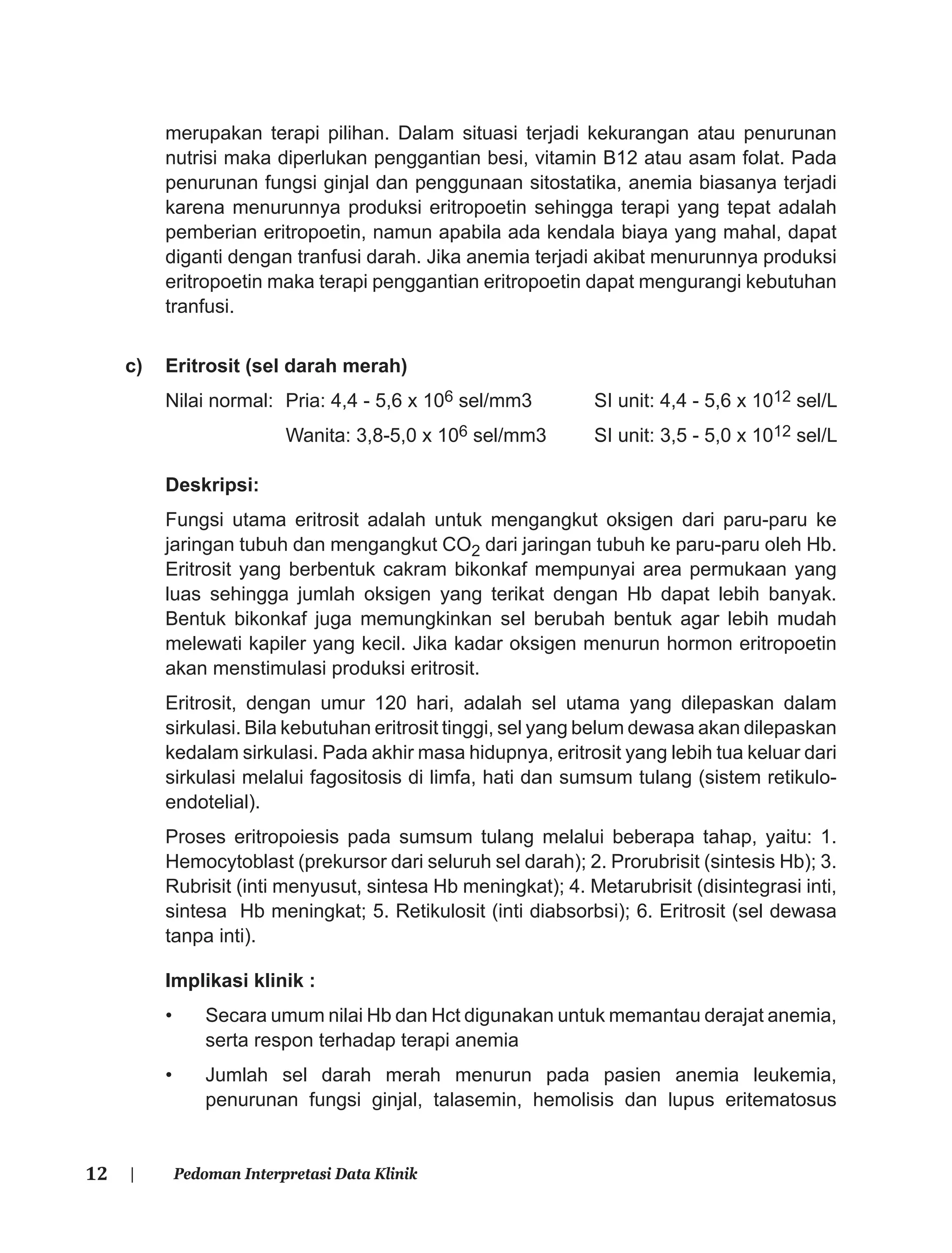 12 | Pedoman Interpretasi Data Klinik
merupakan terapi pilihan. Dalam situasi terjadi kekurangan atau penurunan
nutrisi maka diperlukan penggantian besi, vitamin B12 atau asam folat. Pada
penurunan fungsi ginjal dan penggunaan sitostatika, anemia biasanya terjadi
karena menurunnya produksi eritropoetin sehingga terapi yang tepat adalah
pemberian eritropoetin, namun apabila ada kendala biaya yang mahal, dapat
diganti dengan tranfusi darah. Jika anemia terjadi akibat menurunnya produksi
eritropoetin maka terapi penggantian eritropoetin dapat mengurangi kebutuhan
tranfusi.
c) Eritrosit (sel darah merah)
Nilai normal: Pria: 4,4 - 5,6 x 106 sel/mm3 SI unit: 4,4 - 5,6 x 1012 sel/L
Wanita: 3,8-5,0 x 106 sel/mm3 SI unit: 3,5 - 5,0 x 1012 sel/L
Deskripsi:
Fungsi utama eritrosit adalah untuk mengangkut oksigen dari paru-paru ke
jaringan tubuh dan mengangkut CO2 dari jaringan tubuh ke paru-paru oleh Hb.
Eritrosit yang berbentuk cakram bikonkaf mempunyai area permukaan yang
luas sehingga jumlah oksigen yang terikat dengan Hb dapat lebih banyak.
Bentuk bikonkaf juga memungkinkan sel berubah bentuk agar lebih mudah
melewati kapiler yang kecil. Jika kadar oksigen menurun hormon eritropoetin
akan menstimulasi produksi eritrosit.
Eritrosit, dengan umur 120 hari, adalah sel utama yang dilepaskan dalam
sirkulasi. Bila kebutuhan eritrosit tinggi, sel yang belum dewasa akan dilepaskan
kedalam sirkulasi. Pada akhir masa hidupnya, eritrosit yang lebih tua keluar dari
sirkulasi melalui fagositosis di limfa, hati dan sumsum tulang (sistem retikulo-
endotelial).
Proses eritropoiesis pada sumsum tulang melalui beberapa tahap, yaitu: 1.
Hemocytoblast (prekursor dari seluruh sel darah); 2. Prorubrisit (sintesis Hb); 3.
Rubrisit (inti menyusut, sintesa Hb meningkat); 4. Metarubrisit (disintegrasi inti,
sintesa Hb meningkat; 5. Retikulosit (inti diabsorbsi); 6. Eritrosit (sel dewasa
tanpa inti).
Implikasi klinik :
• Secara umum nilai Hb dan Hct digunakan untuk memantau derajat anemia,
serta respon terhadap terapi anemia
• Jumlah sel darah merah menurun pada pasien anemia leukemia,
penurunan fungsi ginjal, talasemin, hemolisis dan lupus eritematosus
 