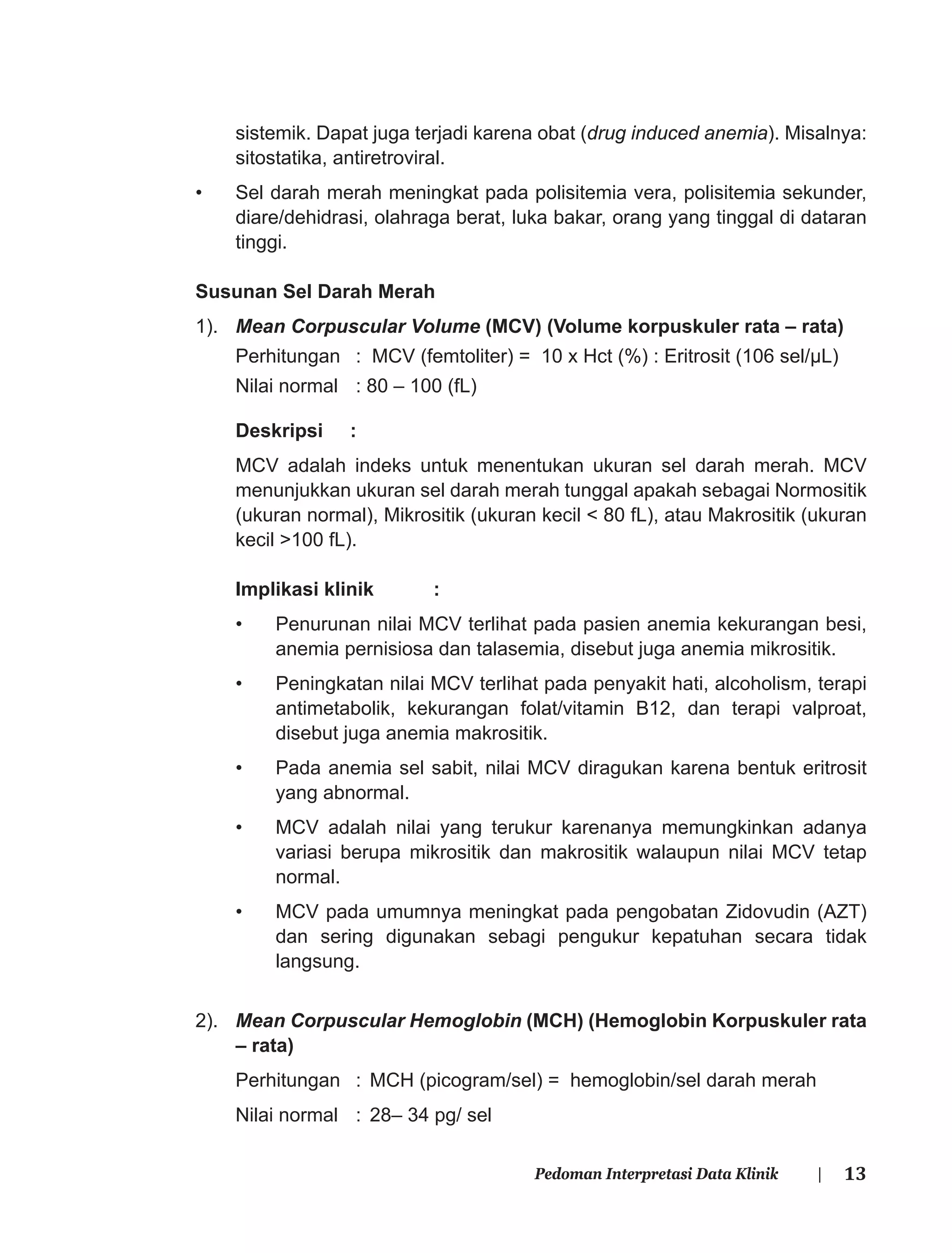 13Pedoman Interpretasi Data Klinik |
sistemik. Dapat juga terjadi karena obat (drug induced anemia). Misalnya:
sitostatika, antiretroviral.
• Sel darah merah meningkat pada polisitemia vera, polisitemia sekunder,
diare/dehidrasi, olahraga berat, luka bakar, orang yang tinggal di dataran
tinggi.
Susunan Sel Darah Merah
1). Mean Corpuscular Volume (MCV) (Volume korpuskuler rata – rata)
Perhitungan : MCV (femtoliter) = 10 x Hct (%) : Eritrosit (106 sel/μL)
Nilai normal : 80 – 100 (fL)
Deskripsi :
MCV adalah indeks untuk menentukan ukuran sel darah merah. MCV
menunjukkan ukuran sel darah merah tunggal apakah sebagai Normositik
(ukuran normal), Mikrositik (ukuran kecil < 80 fL), atau Makrositik (ukuran
kecil >100 fL).
Implikasi klinik :
• Penurunan nilai MCV terlihat pada pasien anemia kekurangan besi,
anemia pernisiosa dan talasemia, disebut juga anemia mikrositik.
• Peningkatan nilai MCV terlihat pada penyakit hati, alcoholism, terapi
antimetabolik, kekurangan folat/vitamin B12, dan terapi valproat,
disebut juga anemia makrositik.
• Pada anemia sel sabit, nilai MCV diragukan karena bentuk eritrosit
yang abnormal.
• MCV adalah nilai yang terukur karenanya memungkinkan adanya
variasi berupa mikrositik dan makrositik walaupun nilai MCV tetap
normal.
• MCV pada umumnya meningkat pada pengobatan Zidovudin (AZT)
dan sering digunakan sebagi pengukur kepatuhan secara tidak
langsung.
2). Mean Corpuscular Hemoglobin (MCH) (Hemoglobin Korpuskuler rata
– rata)
Perhitungan : MCH (picogram/sel) = hemoglobin/sel darah merah
Nilai normal : 28– 34 pg/ sel
 