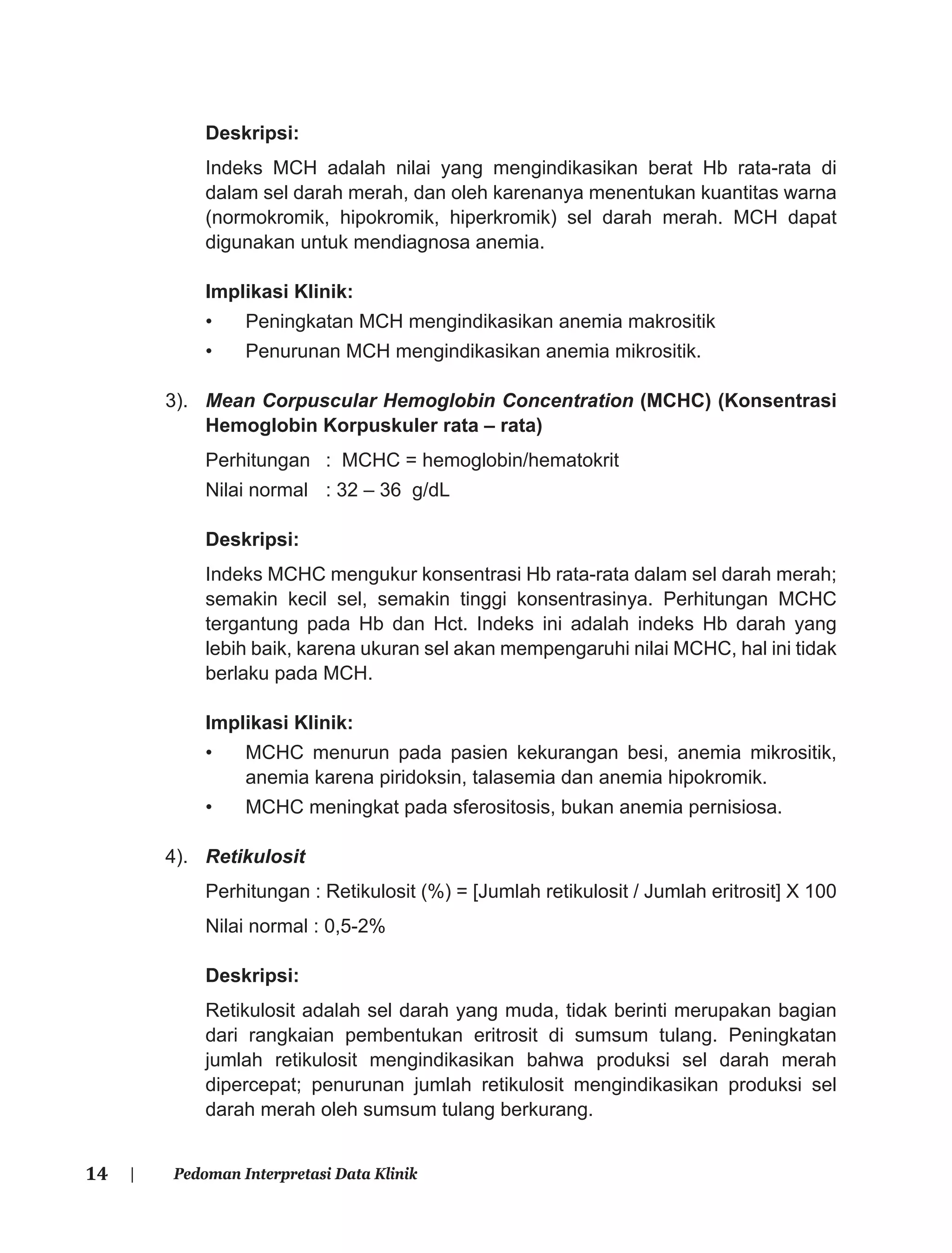 14 | Pedoman Interpretasi Data Klinik
Deskripsi:
Indeks MCH adalah nilai yang mengindikasikan berat Hb rata-rata di
dalam sel darah merah, dan oleh karenanya menentukan kuantitas warna
(normokromik, hipokromik, hiperkromik) sel darah merah. MCH dapat
digunakan untuk mendiagnosa anemia.
Implikasi Klinik:
• Peningkatan MCH mengindikasikan anemia makrositik
• Penurunan MCH mengindikasikan anemia mikrositik.
3). Mean Corpuscular Hemoglobin Concentration (MCHC) (Konsentrasi
Hemoglobin Korpuskuler rata – rata)
Perhitungan : MCHC = hemoglobin/hematokrit
Nilai normal : 32 – 36 g/dL
Deskripsi:
Indeks MCHC mengukur konsentrasi Hb rata-rata dalam sel darah merah;
semakin kecil sel, semakin tinggi konsentrasinya. Perhitungan MCHC
tergantung pada Hb dan Hct. Indeks ini adalah indeks Hb darah yang
lebih baik, karena ukuran sel akan mempengaruhi nilai MCHC, hal ini tidak
berlaku pada MCH.
Implikasi Klinik:
• MCHC menurun pada pasien kekurangan besi, anemia mikrositik,
anemia karena piridoksin, talasemia dan anemia hipokromik.
• MCHC meningkat pada sferositosis, bukan anemia pernisiosa.
4). Retikulosit
Perhitungan : Retikulosit (%) = [Jumlah retikulosit / Jumlah eritrosit] X 100
Nilai normal : 0,5-2%
Deskripsi:
Retikulosit adalah sel darah yang muda, tidak berinti merupakan bagian
dari rangkaian pembentukan eritrosit di sumsum tulang. Peningkatan
jumlah retikulosit mengindikasikan bahwa produksi sel darah merah
dipercepat; penurunan jumlah retikulosit mengindikasikan produksi sel
darah merah oleh sumsum tulang berkurang.
 