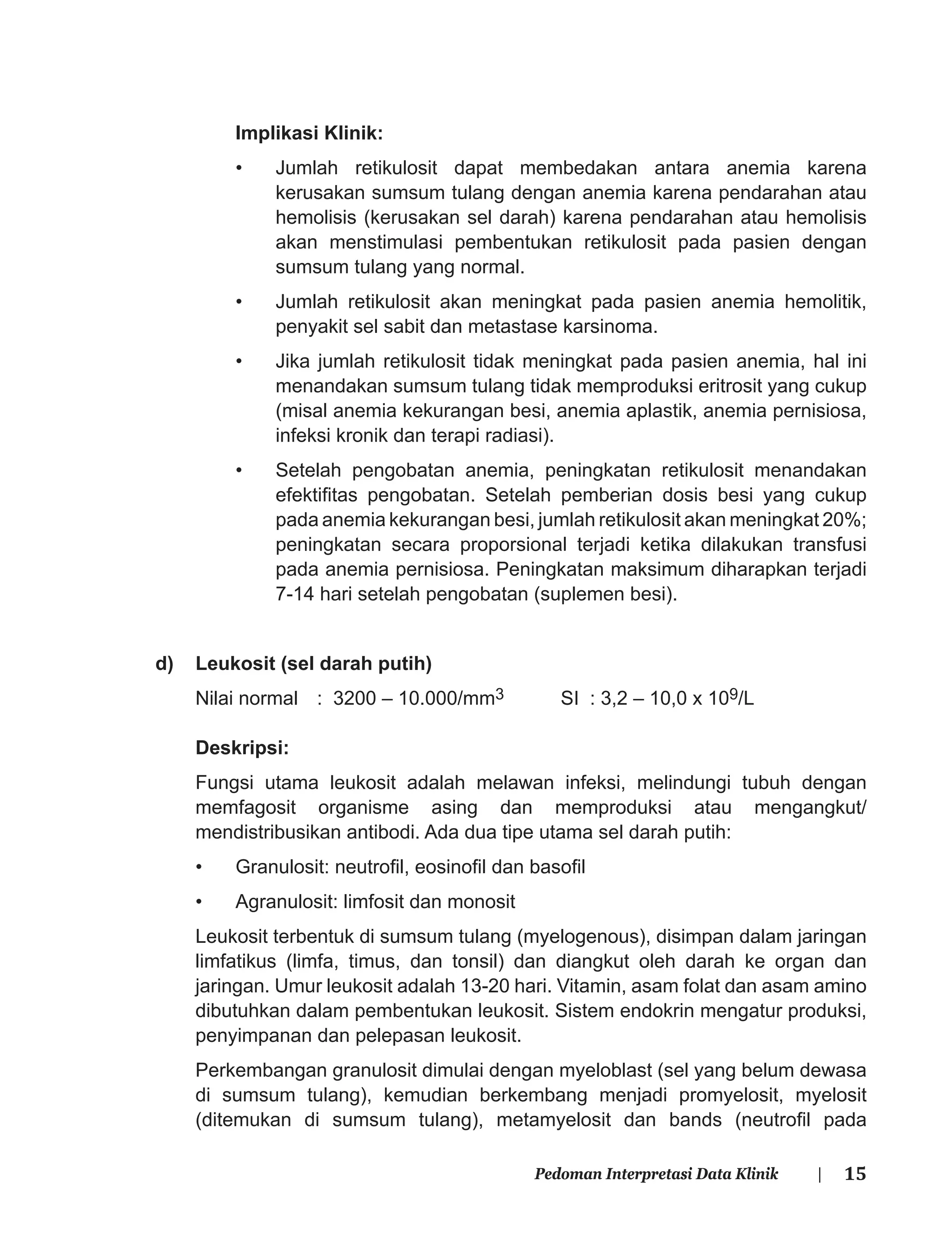 15Pedoman Interpretasi Data Klinik |
Implikasi Klinik:
• Jumlah retikulosit dapat membedakan antara anemia karena
kerusakan sumsum tulang dengan anemia karena pendarahan atau
hemolisis (kerusakan sel darah) karena pendarahan atau hemolisis
akan menstimulasi pembentukan retikulosit pada pasien dengan
sumsum tulang yang normal.
• Jumlah retikulosit akan meningkat pada pasien anemia hemolitik,
penyakit sel sabit dan metastase karsinoma.
• Jika jumlah retikulosit tidak meningkat pada pasien anemia, hal ini
menandakan sumsum tulang tidak memproduksi eritrosit yang cukup
(misal anemia kekurangan besi, anemia aplastik, anemia pernisiosa,
infeksi kronik dan terapi radiasi).
• Setelah pengobatan anemia, peningkatan retikulosit menandakan
efektiﬁtas pengobatan. Setelah pemberian dosis besi yang cukup
pada anemia kekurangan besi, jumlah retikulosit akan meningkat 20%;
peningkatan secara proporsional terjadi ketika dilakukan transfusi
pada anemia pernisiosa. Peningkatan maksimum diharapkan terjadi
7-14 hari setelah pengobatan (suplemen besi).
d) Leukosit (sel darah putih)
Nilai normal : 3200 – 10.000/mm3 SI : 3,2 – 10,0 x 109/L
Deskripsi:
Fungsi utama leukosit adalah melawan infeksi, melindungi tubuh dengan
memfagosit organisme asing dan memproduksi atau mengangkut/
mendistribusikan antibodi. Ada dua tipe utama sel darah putih:
• Granulosit: neutroﬁl, eosinoﬁl dan basoﬁl
• Agranulosit: limfosit dan monosit
Leukosit terbentuk di sumsum tulang (myelogenous), disimpan dalam jaringan
limfatikus (limfa, timus, dan tonsil) dan diangkut oleh darah ke organ dan
jaringan. Umur leukosit adalah 13-20 hari. Vitamin, asam folat dan asam amino
dibutuhkan dalam pembentukan leukosit. Sistem endokrin mengatur produksi,
penyimpanan dan pelepasan leukosit.
Perkembangan granulosit dimulai dengan myeloblast (sel yang belum dewasa
di sumsum tulang), kemudian berkembang menjadi promyelosit, myelosit
(ditemukan di sumsum tulang), metamyelosit dan bands (neutroﬁl pada
 