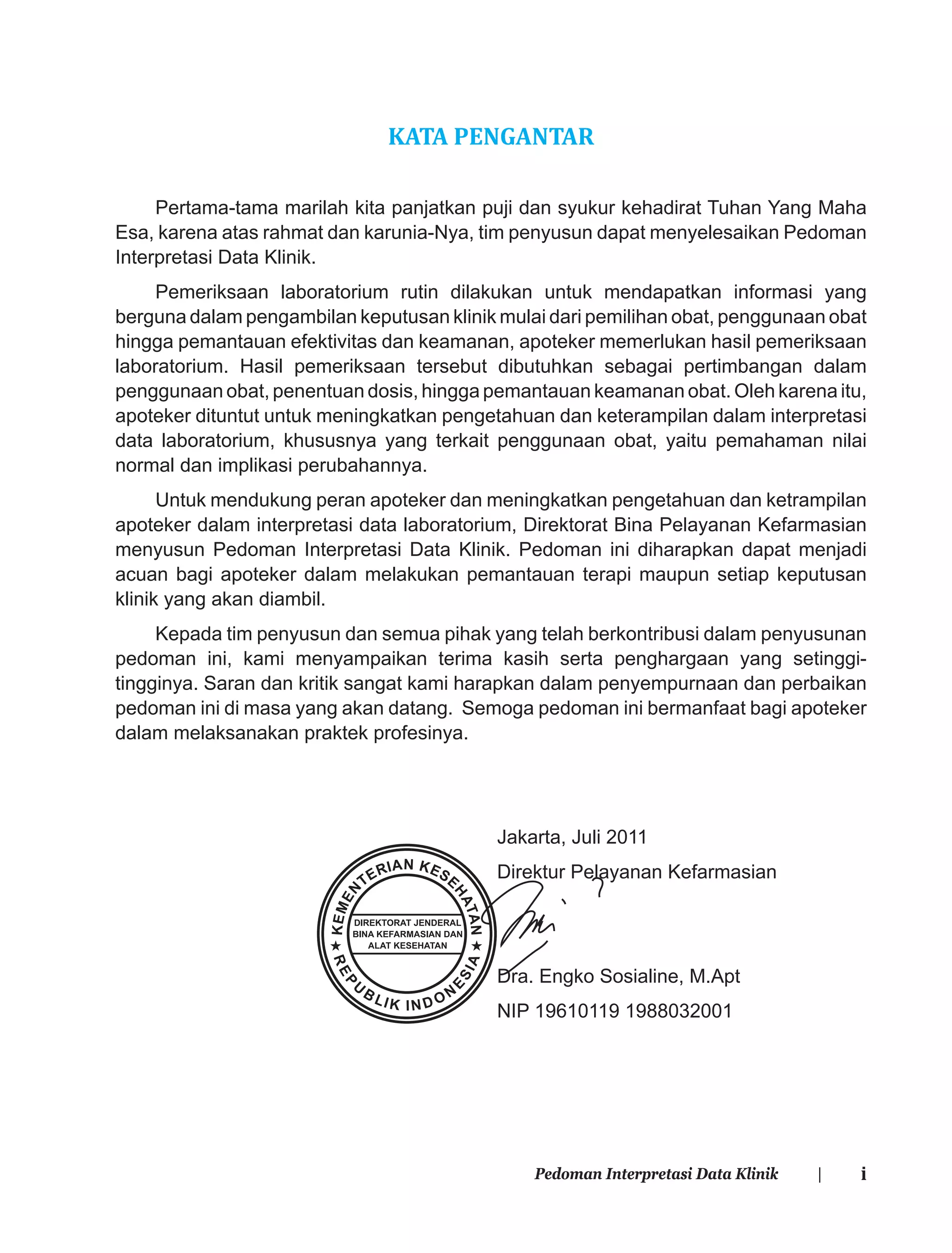 iPedoman Interpretasi Data Klinik |
KATA PENGANTAR
Pertama-tama marilah kita panjatkan puji dan syukur kehadirat Tuhan Yang Maha
Esa, karena atas rahmat dan karunia-Nya, tim penyusun dapat menyelesaikan Pedoman
Interpretasi Data Klinik.
Pemeriksaan laboratorium rutin dilakukan untuk mendapatkan informasi yang
berguna dalam pengambilan keputusan klinik mulai dari pemilihan obat, penggunaan obat
hingga pemantauan efektivitas dan keamanan, apoteker memerlukan hasil pemeriksaan
laboratorium. Hasil pemeriksaan tersebut dibutuhkan sebagai pertimbangan dalam
penggunaan obat, penentuan dosis, hingga pemantauan keamanan obat. Oleh karena itu,
apoteker dituntut untuk meningkatkan pengetahuan dan keterampilan dalam interpretasi
data laboratorium, khususnya yang terkait penggunaan obat, yaitu pemahaman nilai
normal dan implikasi perubahannya.
Untuk mendukung peran apoteker dan meningkatkan pengetahuan dan ketrampilan
apoteker dalam interpretasi data laboratorium, Direktorat Bina Pelayanan Kefarmasian
menyusun Pedoman Interpretasi Data Klinik. Pedoman ini diharapkan dapat menjadi
acuan bagi apoteker dalam melakukan pemantauan terapi maupun setiap keputusan
klinik yang akan diambil.
Kepada tim penyusun dan semua pihak yang telah berkontribusi dalam penyusunan
pedoman ini, kami menyampaikan terima kasih serta penghargaan yang setinggi-
tingginya. Saran dan kritik sangat kami harapkan dalam penyempurnaan dan perbaikan
pedoman ini di masa yang akan datang. Semoga pedoman ini bermanfaat bagi apoteker
dalam melaksanakan praktek profesinya.
Jakarta, Juli 2011
Direktur Pelayanan Kefarmasian
Dra. Engko Sosialine, M.Apt
NIP 19610119 1988032001
 