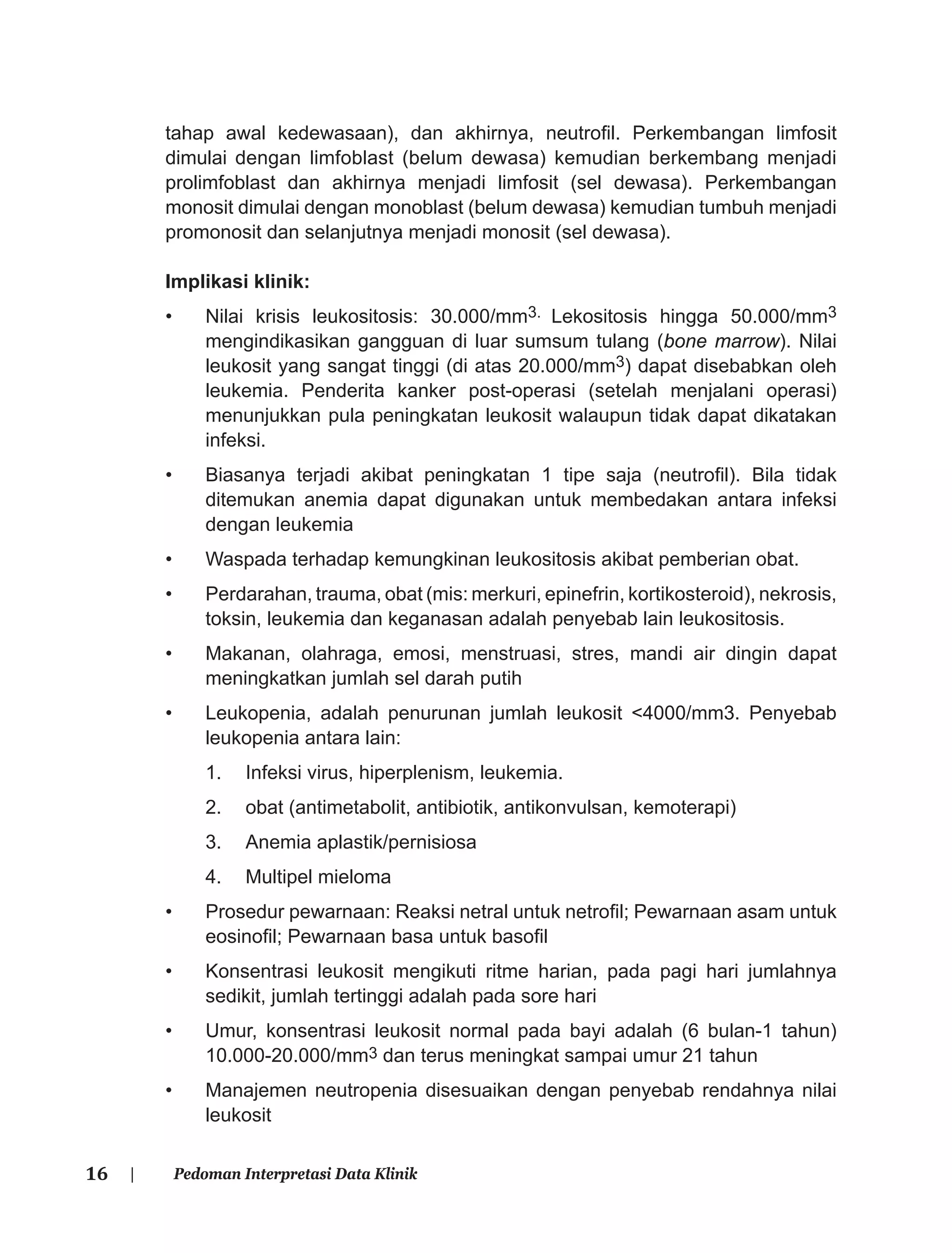 16 | Pedoman Interpretasi Data Klinik
tahap awal kedewasaan), dan akhirnya, neutroﬁl. Perkembangan limfosit
dimulai dengan limfoblast (belum dewasa) kemudian berkembang menjadi
prolimfoblast dan akhirnya menjadi limfosit (sel dewasa). Perkembangan
monosit dimulai dengan monoblast (belum dewasa) kemudian tumbuh menjadi
promonosit dan selanjutnya menjadi monosit (sel dewasa).
Implikasi klinik:
• Nilai krisis leukositosis: 30.000/mm3. Lekositosis hingga 50.000/mm3
mengindikasikan gangguan di luar sumsum tulang (bone marrow). Nilai
leukosit yang sangat tinggi (di atas 20.000/mm3) dapat disebabkan oleh
leukemia. Penderita kanker post-operasi (setelah menjalani operasi)
menunjukkan pula peningkatan leukosit walaupun tidak dapat dikatakan
infeksi.
• Biasanya terjadi akibat peningkatan 1 tipe saja (neutroﬁl). Bila tidak
ditemukan anemia dapat digunakan untuk membedakan antara infeksi
dengan leukemia
• Waspada terhadap kemungkinan leukositosis akibat pemberian obat.
• Perdarahan, trauma, obat (mis: merkuri, epinefrin, kortikosteroid), nekrosis,
toksin, leukemia dan keganasan adalah penyebab lain leukositosis.
• Makanan, olahraga, emosi, menstruasi, stres, mandi air dingin dapat
meningkatkan jumlah sel darah putih
• Leukopenia, adalah penurunan jumlah leukosit <4000/mm3. Penyebab
leukopenia antara lain:
1. Infeksi virus, hiperplenism, leukemia.
2. obat (antimetabolit, antibiotik, antikonvulsan, kemoterapi)
3. Anemia aplastik/pernisiosa
4. Multipel mieloma
• Prosedur pewarnaan: Reaksi netral untuk netroﬁl; Pewarnaan asam untuk
eosinoﬁl; Pewarnaan basa untuk basoﬁl
• Konsentrasi leukosit mengikuti ritme harian, pada pagi hari jumlahnya
sedikit, jumlah tertinggi adalah pada sore hari
• Umur, konsentrasi leukosit normal pada bayi adalah (6 bulan-1 tahun)
10.000-20.000/mm3 dan terus meningkat sampai umur 21 tahun
• Manajemen neutropenia disesuaikan dengan penyebab rendahnya nilai
leukosit
 