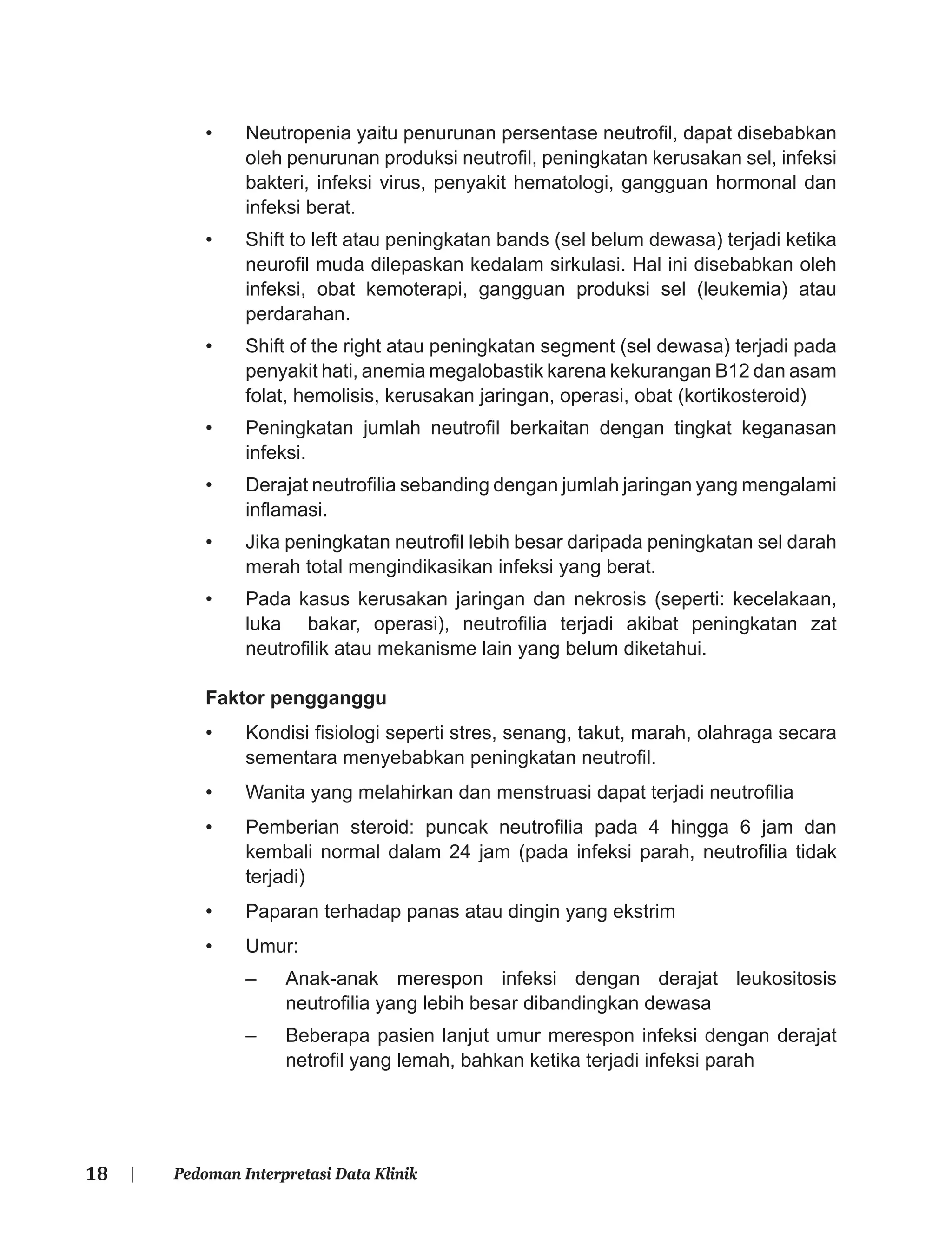 18 | Pedoman Interpretasi Data Klinik
• Neutropenia yaitu penurunan persentase neutroﬁl, dapat disebabkan
oleh penurunan produksi neutroﬁl, peningkatan kerusakan sel, infeksi
bakteri, infeksi virus, penyakit hematologi, gangguan hormonal dan
infeksi berat.
• Shift to left atau peningkatan bands (sel belum dewasa) terjadi ketika
neuroﬁl muda dilepaskan kedalam sirkulasi. Hal ini disebabkan oleh
infeksi, obat kemoterapi, gangguan produksi sel (leukemia) atau
perdarahan.
• Shift of the right atau peningkatan segment (sel dewasa) terjadi pada
penyakit hati, anemia megalobastik karena kekurangan B12 dan asam
folat, hemolisis, kerusakan jaringan, operasi, obat (kortikosteroid)
• Peningkatan jumlah neutroﬁl berkaitan dengan tingkat keganasan
infeksi.
• Derajat neutroﬁlia sebanding dengan jumlah jaringan yang mengalami
inﬂamasi.
• Jika peningkatan neutroﬁl lebih besar daripada peningkatan sel darah
merah total mengindikasikan infeksi yang berat.
• Pada kasus kerusakan jaringan dan nekrosis (seperti: kecelakaan,
luka bakar, operasi), neutroﬁlia terjadi akibat peningkatan zat
neutroﬁlik atau mekanisme lain yang belum diketahui.
Faktor pengganggu
• Kondisi ﬁsiologi seperti stres, senang, takut, marah, olahraga secara
sementara menyebabkan peningkatan neutroﬁl.
• Wanita yang melahirkan dan menstruasi dapat terjadi neutroﬁlia
• Pemberian steroid: puncak neutroﬁlia pada 4 hingga 6 jam dan
kembali normal dalam 24 jam (pada infeksi parah, neutroﬁlia tidak
terjadi)
• Paparan terhadap panas atau dingin yang ekstrim
• Umur:
– Anak-anak merespon infeksi dengan derajat leukositosis
neutroﬁlia yang lebih besar dibandingkan dewasa
– Beberapa pasien lanjut umur merespon infeksi dengan derajat
netroﬁl yang lemah, bahkan ketika terjadi infeksi parah
 