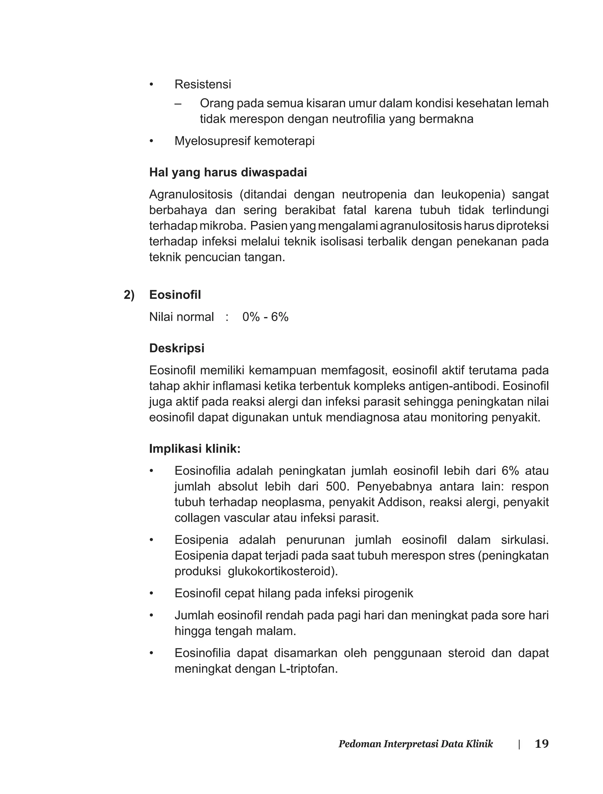 19Pedoman Interpretasi Data Klinik |
• Resistensi
– Orang pada semua kisaran umur dalam kondisi kesehatan lemah
tidak merespon dengan neutroﬁlia yang bermakna
• Myelosupresif kemoterapi
Hal yang harus diwaspadai
Agranulositosis (ditandai dengan neutropenia dan leukopenia) sangat
berbahaya dan sering berakibat fatal karena tubuh tidak terlindungi
terhadapmikroba. Pasienyangmengalamiagranulositosisharusdiproteksi
terhadap infeksi melalui teknik isolisasi terbalik dengan penekanan pada
teknik pencucian tangan.
2) Eosinoﬁl
Nilai normal : 0% - 6%
Deskripsi
Eosinoﬁl memiliki kemampuan memfagosit, eosinoﬁl aktif terutama pada
tahap akhir inﬂamasi ketika terbentuk kompleks antigen-antibodi. Eosinoﬁl
juga aktif pada reaksi alergi dan infeksi parasit sehingga peningkatan nilai
eosinoﬁl dapat digunakan untuk mendiagnosa atau monitoring penyakit.
Implikasi klinik:
• Eosinoﬁlia adalah peningkatan jumlah eosinoﬁl lebih dari 6% atau
jumlah absolut lebih dari 500. Penyebabnya antara lain: respon
tubuh terhadap neoplasma, penyakit Addison, reaksi alergi, penyakit
collagen vascular atau infeksi parasit.
• Eosipenia adalah penurunan jumlah eosinoﬁl dalam sirkulasi.
Eosipenia dapat terjadi pada saat tubuh merespon stres (peningkatan
produksi glukokortikosteroid).
• Eosinoﬁl cepat hilang pada infeksi pirogenik
• Jumlah eosinoﬁl rendah pada pagi hari dan meningkat pada sore hari
hingga tengah malam.
• Eosinoﬁlia dapat disamarkan oleh penggunaan steroid dan dapat
meningkat dengan L-triptofan.
 