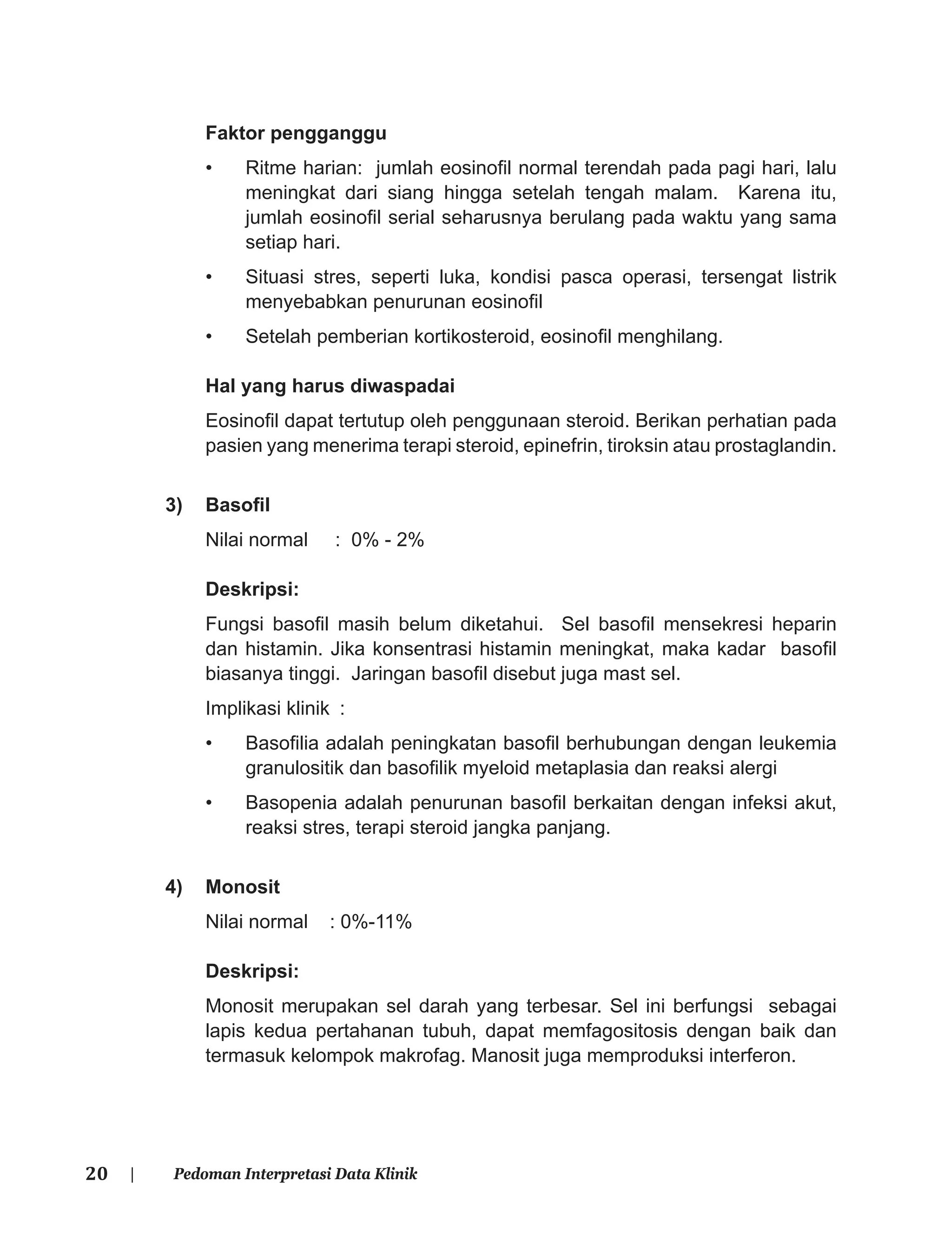 20 | Pedoman Interpretasi Data Klinik
Faktor pengganggu
• Ritme harian: jumlah eosinoﬁl normal terendah pada pagi hari, lalu
meningkat dari siang hingga setelah tengah malam. Karena itu,
jumlah eosinoﬁl serial seharusnya berulang pada waktu yang sama
setiap hari.
• Situasi stres, seperti luka, kondisi pasca operasi, tersengat listrik
menyebabkan penurunan eosinoﬁl
• Setelah pemberian kortikosteroid, eosinoﬁl menghilang.
Hal yang harus diwaspadai
Eosinoﬁl dapat tertutup oleh penggunaan steroid. Berikan perhatian pada
pasien yang menerima terapi steroid, epinefrin, tiroksin atau prostaglandin.
3) Basoﬁl
Nilai normal : 0% - 2%
Deskripsi:
Fungsi basoﬁl masih belum diketahui. Sel basoﬁl mensekresi heparin
dan histamin. Jika konsentrasi histamin meningkat, maka kadar basoﬁl
biasanya tinggi. Jaringan basoﬁl disebut juga mast sel.
Implikasi klinik :
• Basoﬁlia adalah peningkatan basoﬁl berhubungan dengan leukemia
granulositik dan basoﬁlik myeloid metaplasia dan reaksi alergi
• Basopenia adalah penurunan basoﬁl berkaitan dengan infeksi akut,
reaksi stres, terapi steroid jangka panjang.
4) Monosit
Nilai normal : 0%-11%
Deskripsi:
Monosit merupakan sel darah yang terbesar. Sel ini berfungsi sebagai
lapis kedua pertahanan tubuh, dapat memfagositosis dengan baik dan
termasuk kelompok makrofag. Manosit juga memproduksi interferon.
 