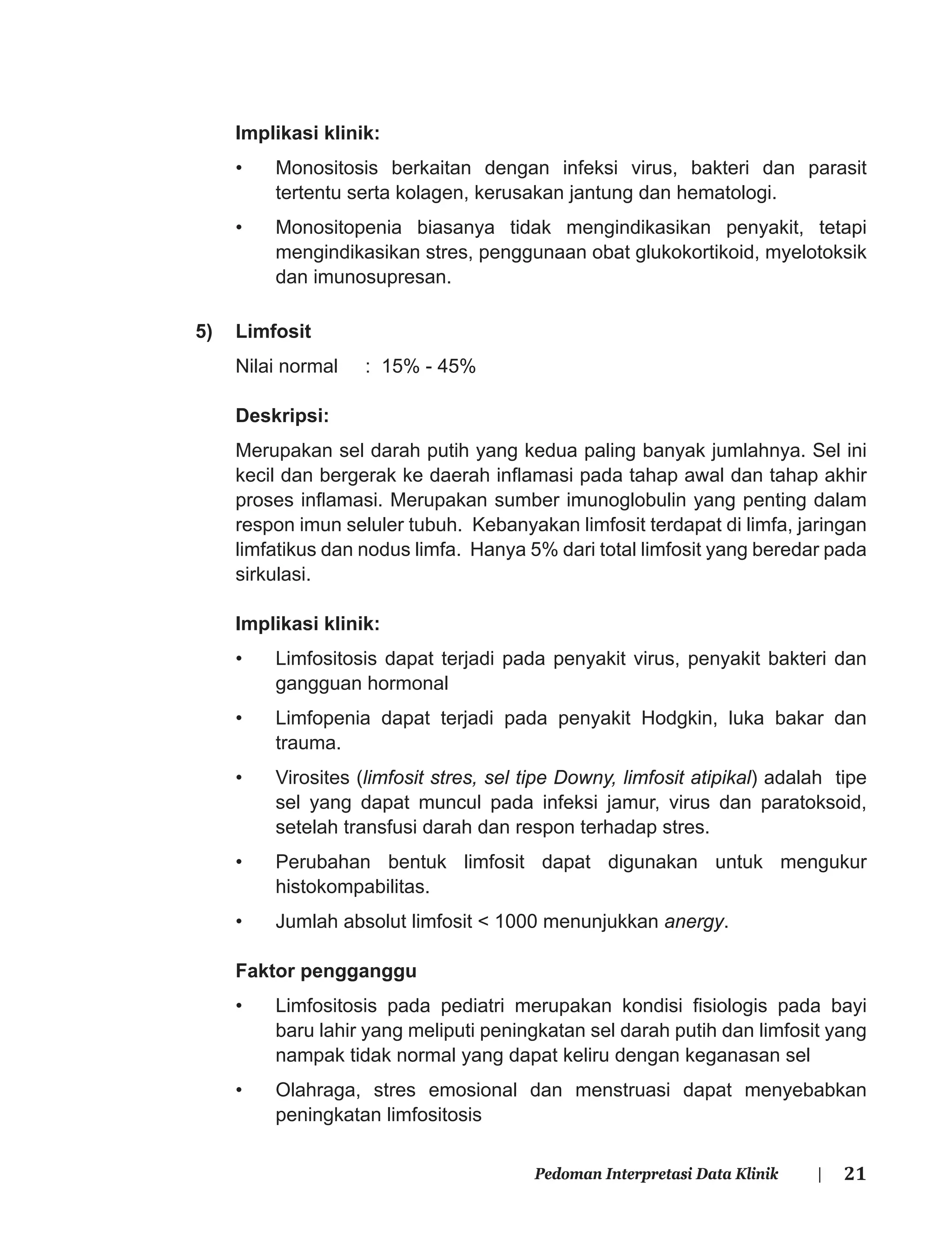 21Pedoman Interpretasi Data Klinik |
Implikasi klinik:
• Monositosis berkaitan dengan infeksi virus, bakteri dan parasit
tertentu serta kolagen, kerusakan jantung dan hematologi.
• Monositopenia biasanya tidak mengindikasikan penyakit, tetapi
mengindikasikan stres, penggunaan obat glukokortikoid, myelotoksik
dan imunosupresan.
5) Limfosit
Nilai normal : 15% - 45%
Deskripsi:
Merupakan sel darah putih yang kedua paling banyak jumlahnya. Sel ini
kecil dan bergerak ke daerah inﬂamasi pada tahap awal dan tahap akhir
proses inﬂamasi. Merupakan sumber imunoglobulin yang penting dalam
respon imun seluler tubuh. Kebanyakan limfosit terdapat di limfa, jaringan
limfatikus dan nodus limfa. Hanya 5% dari total limfosit yang beredar pada
sirkulasi.
Implikasi klinik:
• Limfositosis dapat terjadi pada penyakit virus, penyakit bakteri dan
gangguan hormonal
• Limfopenia dapat terjadi pada penyakit Hodgkin, luka bakar dan
trauma.
• Virosites (limfosit stres, sel tipe Downy, limfosit atipikal) adalah tipe
sel yang dapat muncul pada infeksi jamur, virus dan paratoksoid,
setelah transfusi darah dan respon terhadap stres.
• Perubahan bentuk limfosit dapat digunakan untuk mengukur
histokompabilitas.
• Jumlah absolut limfosit < 1000 menunjukkan anergy.
Faktor pengganggu
• Limfositosis pada pediatri merupakan kondisi ﬁsiologis pada bayi
baru lahir yang meliputi peningkatan sel darah putih dan limfosit yang
nampak tidak normal yang dapat keliru dengan keganasan sel
• Olahraga, stres emosional dan menstruasi dapat menyebabkan
peningkatan limfositosis
 